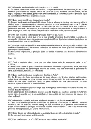 889) Diferenciar as obras intelectuais das de cunho industrial.
R.: As obras intelectuais podem ser criadas, independentemente de concretização em corpo
material, prescindindo de registro formal. As obras de cunho industrial concretizam-se, via de
regra, no produto final obtido, para serem então utilizadas, e somente gozam de proteção legal
se registradas conforme as exigências legais.

890) Quais as conseqüências dessa diferenciação?
R.: Quanto às obras protegidas pelo Direito de Autor, o adquirente da obra normalmente só terá
direitos sobre o objeto material (corpus mechanicum) em que se concretizou a obra. A criação
permanece na propriedade do autor. Já no caso da obra industrial, uma vez produzida,
geralmente em série, ao adquiri-Ia, o comprador integra-a completamente a seu patrimônio e
pode empregá-la como lhe convier, respeitados os direitos do titular, quando cabível.

891) Um bem industrial pode receber proteção do Direito de Autor?
R.: Sim, desde que a idéia que levou à sua criação preencha determinados requisitos de
concepção intelectual, sobre os quais ocorra dupla incidência de direitos, resguardando tanto os
aspectos estéticos quanto os utilitários.

892) Que tipo de proteção jurídica receberá um desenho industrial não registrado, executado no
interior de uma empresa, destinado à fabricação de produto em série, que está sendo copiado
por empresa concorrente?
R.: No campo empresarial, a proteção pode ser obtida invocando-se a teoria da concorrência
desleal.

Pág. 144

893) Qual o requisito básico para que uma obra tenha proteção assegurada pela Lei n.°
9.610/98?
R.: O requisito básico é que a obra criada tenha um mínimo de originalidade, isto é, que haja
evidente criatividade na contribuição pessoal do criador. Não são relevantes a qualidade da
obra, sua utilidade, tamanho, ou finalidade.

894) Quais os elementos que compõem os Direitos de Autor?
R.: Os Direitos de Autor compõem-se de duas classes de direitos: direitos patrimoniais,
referentes à circulação da obra, em que prepondera o conceito de exploração econômica; e
direitos morais, que constituem direito da personalidade, em que predominam conceitos
relativos à pessoa do autor, à sua intimidade.

895) Como é concedida proteção legal aos estrangeiros domiciliados no exterior quanto aos
direitos de autor no Brasil?
R.: Os estrangeiros domiciliados no exterior gozarão da proteção legal dos Direitos de Autor em
nosso país, de acordo com o que preceituarem os acordos, as convenções e os tratados em
vigor no Brasil.

896) A legislação brasileira aplica-se a todas as pessoas domiciliadas no exterior?
R.: Não. A lei confere proteção a nacionais ou pessoas domiciliadas no exterior, somente
quando o país de domicílio também assegurar aos brasileiros ou às pessoas domiciliadas no
Brasil, reciprocidade na proteção aos direitos autorais ou equivalentes. Trata-se do denominado
princípio da reciprocidade, do Direito Internacional.

897) Como devem ser interpretados os negócios jurídicos, envolvendo direitos de autor?
R.: Devem ser interpretados restritivamente.

898) Para os efeitos da Lei n.° 9.610/98, o que se considera publicação?
 