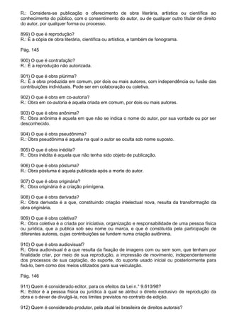 R.: Considera-se publicação o oferecimento de obra literária, artística ou científica ao
conhecimento do público, com o consentimento do autor, ou de qualquer outro titular de direito
do autor, por qualquer forma ou processo.

899) O que é reprodução?
R.: É a cópia de obra literária, científica ou artística, e também de fonograma.

Pág. 145

900) O que é contrafação?
R.: É a reprodução não autorizada.

901) O que é obra plúrima?
R.: É a obra produzida em comum, por dois ou mais autores, com independência ou fusão das
contribuições individuais. Pode ser em colaboração ou coletiva.

902) O que é obra em co-autoria?
R.: Obra em co-autoria é aquela criada em comum, por dois ou mais autores.

903) O que é obra anônima?
R.: Obra anônima é aquela em que não se indica o nome do autor, por sua vontade ou por ser
desconhecido.

904) O que é obra pseudônima?
R.: Obra pseudônima é aquela na qual o autor se oculta sob nome suposto.

905) O que é obra inédita?
R.: Obra inédita é aquela que não tenha sido objeto de publicação.

906) O que é obra póstuma?
R.: Obra póstuma é aquela publicada após a morte do autor.

907) O que é obra originária?
R.: Obra originária é a criação primígena.

908) O que é obra derivada?
R.: Obra derivada é a que, constituindo criação intelectual nova, resulta da transformação da
obra originária.

909) O que é obra coletiva?
R.: Obra coletiva é a criada por iniciativa, organização e responsabilidade de uma pessoa física
ou jurídica, que a publica sob seu nome ou marca, e que é constituída pela participação de
diferentes autores, cujas contribuições se fundem numa criação autônima.

910) O que é obra audiovisual?
R.: Obra audiovisual é a que resulta da fixação de imagens com ou sem som, que tenham por
finalidade criar, por meio de sua reprodução, a impressão de movimento, independentemente
dos processos de sua captação, do suporte, do suporte usado inicial ou posteriormente para
fixá-lo, bem como dos meios utilizados para sua veiculação.

Pág. 146

911) Quem é considerado editor, para os efeitos da Lei n.° 9.610/98?
R.: Editor é a pessoa física ou jurídica à qual se atribui o direito exclusivo de reprodução da
obra e o dever de divulgá-la, nos limites previstos no contrato de edição.

912) Quem é considerado produtor, pela atual lei brasileira de direitos autorais?
 