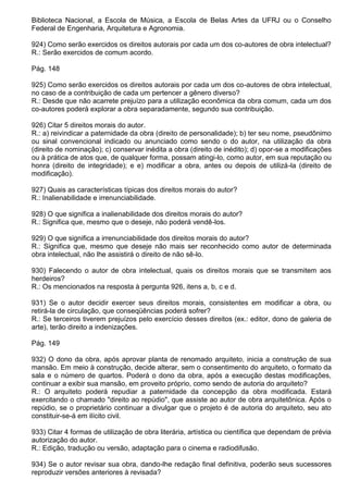 Biblioteca Nacional, a Escola de Música, a Escola de Belas Artes da UFRJ ou o Conselho
Federal de Engenharia, Arquitetura e Agronomia.

924) Como serão exercidos os direitos autorais por cada um dos co-autores de obra intelectual?
R.: Serão exercidos de comum acordo.

Pág. 148

925) Como serão exercidos os direitos autorais por cada um dos co-autores de obra intelectual,
no caso de a contribuição de cada um pertencer a gênero diverso?
R.: Desde que não acarrete prejuízo para a utilização econômica da obra comum, cada um dos
co-autores poderá explorar a obra separadamente, segundo sua contribuição.

926) Citar 5 direitos morais do autor.
R.: a) reivindicar a paternidade da obra (direito de personalidade); b) ter seu nome, pseudônimo
ou sinal convencional indicado ou anunciado como sendo o do autor, na utilização da obra
(direito de nominação); c) conservar inédita a obra (direito de inédito); d) opor-se a modificações
ou à prática de atos que, de qualquer forma, possam atingi-lo, como autor, em sua reputação ou
honra (direito de integridade); e e) modificar a obra, antes ou depois de utilizá-la (direito de
modificação).

927) Quais as características típicas dos direitos morais do autor?
R.: Inalienabilidade e irrenunciabilidade.

928) O que significa a inalienabilidade dos direitos morais do autor?
R.: Significa que, mesmo que o deseje, não poderá vendê-los.

929) O que significa a irrenunciabilidade dos direitos morais do autor?
R.: Significa que, mesmo que deseje não mais ser reconhecido como autor de determinada
obra intelectual, não lhe assistirá o direito de não sê-lo.

930) Falecendo o autor de obra intelectual, quais os direitos morais que se transmitem aos
herdeiros?
R.: Os mencionados na resposta à pergunta 926, itens a, b, c e d.

931) Se o autor decidir exercer seus direitos morais, consistentes em modificar a obra, ou
retirá-la de circulação, que conseqüências poderá sofrer?
R.: Se terceiros tiverem prejuízos pelo exercício desses direitos (ex.: editor, dono de galeria de
arte), terão direito a indenizações.

Pág. 149

932) O dono da obra, após aprovar planta de renomado arquiteto, inicia a construção de sua
mansão. Em meio à construção, decide alterar, sem o consentimento do arquiteto, o formato da
sala e o número de quartos. Poderá o dono da obra, após a execução destas modificações,
continuar a exibir sua mansão, em proveito próprio, como sendo de autoria do arquiteto?
R.: O arquiteto poderá repudiar a paternidade da concepção da obra modificada. Estará
exercitando o chamado "direito ao repúdio", que assiste ao autor de obra arquitetônica. Após o
repúdio, se o proprietário continuar a divulgar que o projeto é de autoria do arquiteto, seu ato
constituir-se-á em ilícito civil.

933) Citar 4 formas de utilização de obra literária, artística ou científica que dependam de prévia
autorização do autor.
R.: Edição, tradução ou versão, adaptação para o cinema e radiodifusão.

934) Se o autor revisar sua obra, dando-lhe redação final definitiva, poderão seus sucessores
reproduzir versões anteriores à revisada?
 
