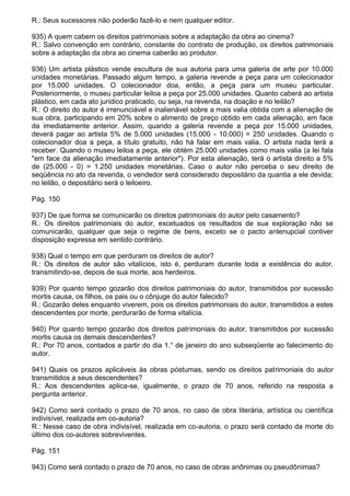 R.: Seus sucessores não poderão fazê-lo e nem qualquer editor.

935) A quem cabem os direitos patrimoniais sobre a adaptação da obra ao cinema?
R.: Salvo convenção em contrário, constante do contrato de produção, os direitos patrimoniais
sobre a adaptação da obra ao cinema caberão ao produtor.

936) Um artista plástico vende escultura de sua autoria para uma galeria de arte por 10.000
unidades monetárias. Passado algum tempo, a galeria revende a peça para um colecionador
por 15.000 unidades. O colecionador doa, então, a peça para um museu particular.
Posteriormente, o museu particular leiloa a peça por 25.000 unidades. Quanto caberá ao artista
plástico, em cada ato jurídico praticado, ou seja, na revenda, na doação e no leilão?
R.: O direito do autor é irrenunciável e inalienável sobre a mais valia obtida com a alienação de
sua obra, participando em 20% sobre o alimento de preço obtido em cada alienação, em face
da imediatamente anterior. Assim, quando a galeria revende a peça por 15.000 unidades,
deverá pagar ao artista 5% de 5.000 unidades (15.000 - 10.000) = 250 unidades. Quando o
colecionador doa a peça, a título gratuito, não há falar em mais valia. O artista nada terá a
receber. Quando o museu leiloa a peça, ele obtém 25.000 unidades como mais valia (a lei fala
"em face da alienação imediatamente anterior"). Por esta alienação, terá o artista direito a 5%
de (25.000 - 0) = 1.250 unidades monetárias. Caso o autor não perceba o seu direito de
seqüência no ato da revenda, o vendedor será considerado depositário da quantia a ele devida;
no leilão, o depositário será o leiloeiro.

Pág. 150

937) De que forma se comunicarão os direitos patrimoniais do autor pelo casamento?
R.: Os direitos patrimoniais do autor, excetuados os resultados de sua exploração não se
comunicarão, qualquer que seja o regime de bens, exceto se o pacto antenupcial contiver
disposição expressa em sentido contrário.

938) Qual o tempo em que perduram os direitos de autor?
R.: Os direitos de autor são vitalícios, isto é, perduram durante toda a existência do autor,
transmitindo-se, depois de sua morte, aos herdeiros.

939) Por quanto tempo gozarão dos direitos patrimoniais do autor, transmitidos por sucessão
mortis causa, os filhos, os pais ou o cônjuge do autor falecido?
R.: Gozarão deles enquanto viverem, pois os direitos patrimoniais do autor, transmitidos a estes
descendentes por morte, perdurarão de forma vitalícia.

940) Por quanto tempo gozarão dos direitos patrimoniais do autor, transmitidos por sucessão
mortis causa os demais descendentes?
R.: Por 70 anos, contados a partir do dia 1.° de janeiro do ano subseqüente ao falecimento do
autor.

941) Quais os prazos aplicáveis às obras póstumas, sendo os direitos patrimoniais do autor
transmitidos a seus descendentes?
R.: Aos descendentes aplica-se, igualmente, o prazo de 70 anos, referido na resposta a
pergunta anterior.

942) Como será contado o prazo de 70 anos, no caso de obra literária, artística ou científica
indivisível, realizada em co-autoria?
R.: Nesse caso de obra indivisível, realizada em co-autoria, o prazo será contado da morte do
último dos co-autores sobreviventes.

Pág. 151

943) Como será contado o prazo de 70 anos, no caso de obras anônimas ou pseudônimas?
 