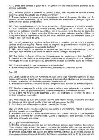 R.: O prazo será contado a partir de 1.° de janeiro do ano imediatamente posterior ao da
primeira publicação.

944) Que obras passam a pertencer ao domínio público, além daquelas em relação às quais
decorreu o prazo de proteção aos direitos patrimoniais?
R.: Passam também a pertencer ao domínio público as obras: a) de autores falecidos, que não
tenham deixado sucessores; b) de autor desconhecido, ressalvada a proteção legal aos
conhecimentos étnicos e tradicionais.

945) Citar 3 espécies de reprodução de obras que não configuram ofensa aos direitos autorais.
R.: Não constituem ofensa aos direitos autorais, reproduções de: a) notícias ou artigos
informativos, publicados em diário ou periódico, com a menção do nome do autor, se assinados,
e da publicação de onde foram transcritos; b) discursos pronunciados em reuniões públicas de
qualquer natureza; e c) pequenos trechos, em um só exemplar, para uso do copista, desde que
feita por este, sem intuito de lucro.

946) Um fotógrafo entrega negativos de fotos inéditas a um editor, que as publica em revista
vendida em banca de jornal. Assiste razão ao fotógrafo, se, posteriormente, reclama que não
autorizou de forma expressa a publicação das fotos?
R.: Não, pois a tradição de negativo, ou de qualquer meio de reprodução análogo, goza da
presunção legal de que o autor cedeu os direitos sobre a utilização da fotografia.

947) Que direitos confere ao editor e que obrigações para ele resultam do contrato de edição?
R.: O editor adquire direito de exclusividade na publicação e na exploração da obra. Obriga-se à
reprodução mecânica e à divulgação da obra literária, artística ou científica objeto do contrato.

948) O contrato de edição vale para quantas edições da obra?
R.: Não havendo cláusula expressa em contrário, somente para uma única edição.

Pág. 152

949) Editor publica um livro sem numerá-lo. O autor vem a juízo reclamar pagamento de seus
direitos patrimoniais. O contrato não menciona a tiragem da obra. Qual deverá ser considerada
a tiragem para efeitos de cálculo do pagamento desses direitos?
R.: No silêncio do contrato, considera-se que a tiragem de cada edição é de 3.000 exemplares.

950) Celebrado contrato de edição entre autor e editora, para publicação que acaba não
ocorrendo, a partir de que momento será considerado resolvido o contrato de edição?
R.: Se a obra não for publicada decorridos 2 anos da celebração do contrato de edição, o
contrato poderá ser rescindido.

951) Ante a recusa do autor em atualizar seu livro para edições futuras, necessária em virtude
da natureza da obra, poderá o editor encarregar outra pessoa de fazê-lo?
R.: Sim, desde que tal fato seja mencionado nas edições futuras.

952) Um artista plástico vende escultura de sua autoria a um marchand. Poderá o comprador
expô-la e reproduzi-Ia em catálogos?
R.: Ao alienar a escultura, o artista transmite ao marchand o direito de expor a obra ao público,
exceto se o contrário for convencionado. Quanto à reprodução, será permitida desde que
autorizada por escrito pelo artista.

953) O que são direitos conexos?
R.: Direitos conexos, são aqueles que têm como titulares pessoas cujo trabalho é baseado em
obras criadas pelos autores, tais como, por exemplo, artistas intérpretes ou executantes,
produtores fonográficos, e empresas de radiodifusão. A proteção aos direitos conexos não afeta
as garantias asseguradas aos autores das obras literárias, artísticas ou científicas. O prazo de
proteção aos direitos conexos é, também, de 70 anos, contados a partir de 1.º de janeiro do ano
 