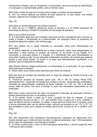 subseqüente à fixação, para os fonogramas; à transmissão, para as empresas de radiodifusão;
e à execução e à representação pública, para os demais casos.

954) Pode o direito de autor ser invocado para proteger os direitos dessas pessoas?
R.: Sim. As normas relativas aos direitos de autor aplicam-se, no que couber, aos direitos
conexos, podendo ser invocadas se forem atingidos.

Pág. 153

955) Quais as normas aplicáveis aos direitos conexos?
R.: Além da Lei n.° 5.988/73, aplicam-se ainda os Decretos n.°s 57.125/65 (resultante da
Convenção de Roma) e 76.906/75 (resultante da Convenção de Genebra).

956) O que é direito de arena?
R.: É a permissão legal para que entidades esportivas tenham competência para autorizar ou
proibir a fixação, a transmissão ou a retransmissão, por quaisquer meios ou processos, de
espetáculo desportivo público, com entrada paga.

957) Que direitos tem o artista intérprete ou executante sobre suas interpretações ou
execuções?
R.: O artista intérprete ou executante tem o direito exclusivo, sobre suas interpretações ou
execuções, a título oneroso ou gratuito, de autorizar ou de proibir: a) sua fixação; b) a
reprodução, a execução pública e a locação; c) a radiodifusão das suas interpretações ou
execuções, fixadas ou não; d) sua colocação à disposição do público, de maneira que qualquer
pessoa a elas tenha acesso, no tempo e no lugar que individualmente escolherem; e e)
qualquer outra modalidade de utilização.

958) Quando diversos artistas participarem na interpretação ou na execução, de que maneira
serão exercidos os direitos?
R.: Nesse casos, seus direitos serão exercidos pelo diretor do conjunto.

959) Que tipos de sanções são previstas para os casos de violação de direitos de autor e de
direitos conexos?
R.: Prevêm-se sanções de natureza penal (arts. 184 e 185 do Código Penal (CP)),
administrativa (ex.: suspensão de espetáculos, multas) e civil (ex.: apreensão das contrafações,
interdição de representações, reparação de danos materiais, cf. o CC, art. 159, e de danos
morais, além de penas, tais como a entrega ao autor dos exemplares apreendidos ou sua
destruição).

960) Qual o prazo prescricional da ação civil destinada à obtenção de reparação à ofensa a
direitos patrimoniais de autor ou de direitos conexos?
R.: A lei anterior previa o prazo de 5 anos, contados da data da violação. O artigo
correspondente da nova lei (de n.° 111, que também fixava o prazo em 5 anos, contados a
partir da data da ciência à infração), foi vetado. A regra geral do Direito Civil, no entanto, supre
a lacuna provocada pelo veto ao referido artigo, devendo ser buscada no art. 178, § 10.°, IX,
que estabelece o prazo para violação de direitos patrimoniais. O prazo do CC é, também, de 5
anos.

Pág. 154

961) São apreendidos 600 exemplares fraudulentamente publicados de determinado livro,
ficando provado que o infrator já havia vendido, na data da apreensão, mais 1.400 exemplares.
Qual o valor da indenização a ser imposta ao infrator?
R.: O infrator perderá para o autor os 600 exemplares apreendidos, e deverá pagar-lhe pelos
1.400 que já havia vendido.
 