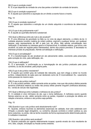 98) O que é condição mista?
R.: É a que depende da vontade de uma das partes e também da vontade de terceiro.

99) O que é condição suspensiva?
R.: É aquela que subordina a aquisição de um direito a evento futuro e incerto.

Pág. 14

100) O que é condição resolutiva?
R.: É aquela que subordina a extinção de um direito adquirido à ocorrência de determinado
evento.

101) O que é ato juridicamente nulo?
R.: É aquele ao qual falta elemento substancial.

102) Qual a diferença entre ato nulo e ato anulável?
R.: É uma diferença de gravidade na falta ou no vício de algum elemento, a critério da lei. A
nulidade absoluta constitui matéria de ordem pública, argüível a qualquer tempo, por qualquer
pessoa, pelo representante do MP e pelo juiz, de ofício. Não admite convalidação nem
ratificação. É decretada no interesse geral e é imprescritível. A nulidade relativa, que torna o ato
anulável, só pode ser argüida pelos interessados, dentro dos prazos previstos. É decretada no
interesse privado do prejudicado. Admite convalidação e ratificação.

103) O que é convalidação?
R.: É a transformação de ato anulável em ato plenamente válido, ocorrendo pela prescrição,
pela correção do vício, pela ratificação, etc.

104) O que é ratificação?
R.: É a aprovação, a confirmação ou a homologação de ato jurídico praticado pela parte
contrária, ou de ato anulável, pela própria parte.

105) O que é ato jurídico inexistente?
R.: É aquele que contém grau de nulidade tão relevante, que nem chega a entrar no mundo
jurídico, independendo de ação para ser declarado como tal. É inconvalidável. Ex.: casamento
entre pessoas do mesmo sexo.

106) O que é ato jurídico ineficaz?
R.: É o ato jurídico perfeito, válido somente entre as partes, mas que não produz efeitos perante
terceiros (ineficácia relativa) ou então não produz efeito perante ninguém (ineficácia absoluta).
Ex.: venda de veículo não registrada.

107) Qual a diferença entre nulidade e ineficácia do ato jurídico?
R.: A nulidade é vício intrínseco do ato, que o torna defeituoso. A ineficácia ocorre quando
fatores externos ao ato, válido somente entre as partes, impedem a produção de efeitos em
relação a terceiros, embora o ato jurídico seja perfeito.

Pág. 15

108) Quando é que o ato jurídico será absolutamente nulo?
R.: Quando, embora reunindo os elementos essenciais de validade, tiver sido celebrado com
infração a preceito legal obrigatório, ou contenha cláusula contrária à ordem pública ou aos
bons costumes, ou ainda, não se tenha revestido da forma expressamente determinada pela lei.
A nulidade é insanável.

109) Quando o ato jurídico será anulável?
R.: Quando praticado por agente relativamente incapaz; quando eivado de vício resultante de
erro, dolo, coação, simulação ou fraude contra credores.
 