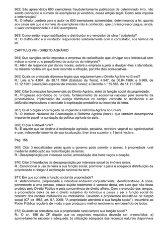 962) São apreendidos 600 exemplares fraudulentamente publicados de determinado livro, não
sendo conhecido o número de exemplares já vendidos, dessa edição ilegal. Como será imposta
a indenização?
R.: O infrator perderá para o autor os 600 exemplares apreendidos, determinando a lei, quanto
aos casos em que o número de exemplares não é conhecido, que o transgressor pague, ainda,
o valor correspondente a 3.000 exemplares.

963) Como serão responsabilizados o distribuidor e o vendedor de obra fraudulenta?
R.: O distribuidor e o vendedor responderão solidariamente com o contrafator, nos termos da
lei.

CAPÍTULO VIII - DIREITO AGRÁRIO

964) Que sanções serão impostas a empresa de radiodifusão que divulgar obra intelectual sem
indicar o nome ou o pseudônimo do autor ou do intérprete?
R.: Além de responder por danos morais, estará a empresa sujeita a divulgar-lhes a identidade,
no mesmo horário em que tiver ocorrido a infração, por três dias consecutivos.

965) Quais os principais diplomas legais que regulamentam o Direito Agrário no Brasil?
R.: Leis n.°s 4.904, de 30.11.1964 (Estatuto da Terra); 4.947, de 06.04.1966; e 6.969, de
10.12.1981 (usucapião especial de imóveis rurais); e Decreto n.° 59.566, de 14.11.1966.

966) Citar 5 princípios fundamentais do Direito Agrário, além da função social da propriedade.
R.: Progresso econômico do rurícola, fortalecimento da economia nacional pelo aumento da
produtividade, implantação da Justiça distributiva no campo, combate ao minifúndio e ao
latifúndio improdutivos e combate à exploração predatória ou incorreta da terra.

967) Qual o órgão encarregado de implantar a Reforma Agrária no Brasil?
R.: O Instituto Nacional de Colonização e Reforma Agrária (Incra), que também desempenha
importante papel na condução da política agrícola do país.

968) O que é imóvel rural?
R.: É aquele que se destina à exploração agrícola, pecuária, extrativa vegetal ou agroindustrial
e que, independentemente de sua localização, tiver área superior a 1 (um) hectare.

Pág. 156

969) Citar 3 modalidades pelas quais o governo pode permitir o acesso à propriedade rural
mediante distribuição ou redistribuição de terras.
R.: Desapropriação por interesse social, arrecadação dos bens vagos e doação.

970) Citar 3 finalidades da desapropriação por interesse social de imóveis rurais.
R.: Condicionar o uso da terra à sua função social, promover a justa e adequada distribuição da
propriedade e obrigar à exploração racional da terra.

971) Em que consiste a função social da propriedade?
R.: Anteriormente, propriedade e individual andavam conjuntamente, identificando-se. A coisa,
pertencente a uma pessoa, estava sujeita totalmente à vontade desta, em tudo que não fosse
proibido pelo Direito Público e pela concorrência de direito alheio. Com a evolução dos tempos,
a propriedade deixa de ser o direito subjetivo do indivíduo e passa a ser a função social do
detentor dos capitais mobiliários ou imobiliários. Devendo a propriedade revestir-se de função
social (CF de 1988, art. 5.º, XXIII: "A propriedade atenderá a sua função social"), incumbirá ao
Poder Público regulá-la de modo a que produza o melhor rendimento em benefício de todos.

972) Quando se considera que a propriedade rural cumpre sua função social?
R.: O art. 186 da CF dispõe que os seguintes requisitos deverão ser preenchidos: a)
aproveitamento racional e adequado; b) utilização adequada dos recursos naturais disponíveis
 