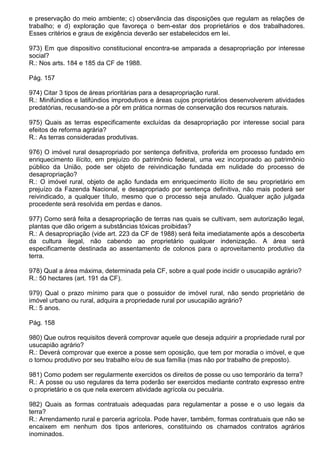 e preservação do meio ambiente; c) observância das disposições que regulam as relações de
trabalho; e d) exploração que favoreça o bem-estar dos proprietários e dos trabalhadores.
Esses critérios e graus de exigência deverão ser estabelecidos em lei.

973) Em que dispositivo constitucional encontra-se amparada a desapropriação por interesse
social?
R.: Nos arts. 184 e 185 da CF de 1988.

Pág. 157

974) Citar 3 tipos de áreas prioritárias para a desapropriação rural.
R.: Minifúndios e latifúndios improdutivos e áreas cujos proprietários desenvolverem atividades
predatórias, recusando-se a pôr em prática normas de conservação dos recursos naturais.

975) Quais as terras especificamente excluídas da desapropriação por interesse social para
efeitos de reforma agrária?
R.: As terras consideradas produtivas.

976) O imóvel rural desapropriado por sentença definitiva, proferida em processo fundado em
enriquecimento ilícito, em prejuízo do patrimônio federal, uma vez incorporado ao patrimônio
público da União, pode ser objeto de reivindicação fundada em nulidade do processo de
desapropriação?
R.: O imóvel rural, objeto de ação fundada em enriquecimento ilícito de seu proprietário em
prejuízo da Fazenda Nacional, e desapropriado por sentença definitiva, não mais poderá ser
reivindicado, a qualquer título, mesmo que o processo seja anulado. Qualquer ação julgada
procedente será resolvida em perdas e danos.

977) Como será feita a desapropriação de terras nas quais se cultivam, sem autorização legal,
plantas que dão origem a substâncias tóxicas proibidas?
R.: A desapropriação (vide art. 223 da CF de 1988) será feita imediatamente após a descoberta
da cultura ilegal, não cabendo ao proprietário qualquer indenização. A área será
especificamente destinada ao assentamento de colonos para o aproveitamento produtivo da
terra.

978) Qual a área máxima, determinada pela CF, sobre a qual pode incidir o usucapião agrário?
R.: 50 hectares (art. 191 da CF).

979) Qual o prazo mínimo para que o possuidor de imóvel rural, não sendo proprietário de
imóvel urbano ou rural, adquira a propriedade rural por usucapião agrário?
R.: 5 anos.

Pág. 158

980) Que outros requisitos deverá comprovar aquele que deseja adquirir a propriedade rural por
usucapião agrário?
R.: Deverá comprovar que exerce a posse sem oposição, que tem por moradia o imóvel, e que
o tornou produtivo por seu trabalho e/ou de sua família (mas não por trabalho de preposto).

981) Como podem ser regularmente exercidos os direitos de posse ou uso temporário da terra?
R.: A posse ou uso regulares da terra poderão ser exercidos mediante contrato expresso entre
o proprietário e os que nela exercem atividade agrícola ou pecuária.

982) Quais as formas contratuais adequadas para regulamentar a posse e o uso legais da
terra?
R.: Arrendamento rural e parceria agrícola. Pode haver, também, formas contratuais que não se
encaixem em nenhum dos tipos anteriores, constituindo os chamados contratos agrários
inominados.
 