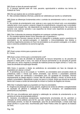 983) Quais os tipos de parceria agrícola?
R.: A parceria agrícola pode ser rural, pecuária, agroindustrial e extrativa nos termos do
Estatuto da Terra.

984) De que espécie são os contratos agrários?
R.: São contratos bilaterais informais, podendo ser celebrados por escrito ou verbalmente.

985) Quais as diferenças fundamentais entre o contrato de arrendamento rural e o de parceria
rural?
R.: No contrato de arrendamento rural, cede-se o uso e gozo do imóvel rural, e ao arrendatário
caberão tanto o lucro quanto o prejuízo integral do emprendimento, enquanto que o arrendador
receberá remuneração fixa, não dependente do resultado do empreendimento. No contrato de
parceria rural, cede-se somente o uso específico do imóvel rural, repartindo os parceiros os
lucros ou os prejuízos.

986) Citar 4 cláusulas de presença obrigatória em quaisquer contratos agrários.
R.: Os contratos agrários devem incluir cláusulas que: a) garantam a
conservação dos recursos naturais da terra; b) assegurem a proteção social e econômica do
arrendatário ou do parceiro-outorgado; c) explicitem a irrenunciabilidade dos direitos e
benefícios legalmente previstos em favor do arrendatário ou do parceiro-outorgado; e d) vedem
usos e costumes predatórios da economia agrícola.

Pág. 159

987) Qual o prazo mínimo para a parceria rural?
R.: 3 anos.

988) Qual o prazo mínimo para o arrendamento rural?
R.: 3 anos, no caso de atividade de exploração de lavoura temporária ou de pecuária de
pequeno e médio porte; 5 anos, nos casos de lavoura permanente ou de pecuária de grande
porte para cria, recria, engorda ou extração de matérias-primas de origem animal; e 7 anos, nos
casos de atividade de exploração florestal.

989) Como é exercido o direito de preferência do arrendatário em face da intenção do
proprietário em alienar o imóvel?
R.: À semelhança da Lei de Locação (n.° 8.245/91), ao arrendatário será concedido direito de
preferência sobre o imóvel que estiver arrendado, cujo domínio o proprietário pretende
transferir. Deverá ser cientificado o arrendatário para, em igualdade de condições, informar
expressamente se deseja adquirir o imóvel. Não lhe sendo ofertado o imóvel, na forma da lei,
poderá o arrendatário, depositando o preço, ter para si o imóvel, direito que deverá ser exercido
dentro de 6 meses a contar da transcrição do imóvel no Cartório de Registro de Imóveis.

990) Citar 3 vedações legais ao proprietário em face do arrendatário.
R.: Exigência de prestação de serviço gratuito, exigência da venda da colheita e obrigatoriedade
da aquisição de gêneros e utilidades em barracões e armazéns, em estabelecimento
pertencente ao proprietário.

991) Em que circunstâncias será possível a celebração de contrato de arrendamento ou de
parceria em terras de propriedade pública?
R.: Somente circunstâncias excepcionais, taxativamente enumeradas em lei, permitem a
utilização de terras públicas para tal fim, que são: razões de segurança nacional, núcleos de
colonização pioneira, na fase de implantação, para fins de demonstração, e áreas onde haja
posse pacífica e a justo título, reconhecidas pelo Poder Público antes da vigência do Estatuto
da Terra.

Pág. 160
 