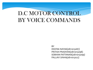 D.C MOTOR CONTROL
BY VOICE COMMANDS



         BY
         DEEPAK NAYAK(0811015087)
         PRITISH PRADHAN(0811015098)
         SOBHAN PATTANAIK(0811015099)
         PALLAVI SINHA(0811015022)
 