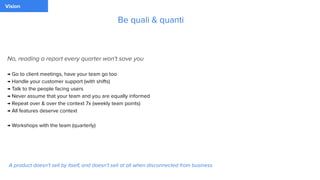 Vision
No, reading a report every quarter won't save you
→ Go to client meetings, have your team go too
→ Handle your customer support (with shifts)
→ Talk to the people facing users
→ Never assume that your team and you are equally informed
→ Repeat over & over the context 7x (weekly team points)
→ All features deserve context
→ Workshops with the team (quarterly)
Be quali & quanti
A product doesn't sell by itself, and doesn't sell at all when disconnected from business
 