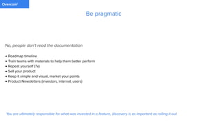 PaymentOvercom'
No, people don't read the documentation
→ Roadmap timeline
→ Train teams with materials to help them better perform
→ Repeat yourself (7x)
→ Sell your product
→ Keep it simple and visual, market your points
→ Product Newsletters (investors, internal, users)
Be pragmatic
You are ultimately responsible for what was invested in a feature, discovery is as important as rolling it out
 