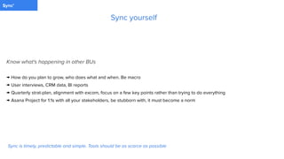 PaymentSync'
Know what's happening in other BUs
→ How do you plan to grow, who does what and when. Be macro
→ User interviews, CRM data, BI reports
→ Quarterly strat-plan, alignment with excom, focus on a few key points rather than trying to do everything
→ Asana Project for 1:1s with all your stakeholders, be stubborn with, it must become a norm
Sync yourself
Sync is timely, predictable and simple. Tools should be as scarce as possible
 