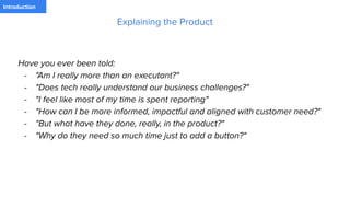 PaymentIntroduction
Have you ever been told:
- "Am I really more than an executant?"
- "Does tech really understand our business challenges?"
- "I feel like most of my time is spent reporting"
- "How can I be more informed, impactful and aligned with customer need?"
- "But what have they done, really, in the product?"
- "Why do they need so much time just to add a button?"
Explaining the Product
 