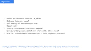 Organisation
- What is PM? PO? What about QA, UX, PMM?
- Do I need these roles today?
- Who is taking this responsibility for now?
- Does it scale?
- What happens between ideation and adoption?
- Is my current organisation still eﬃcient when we'll be 5 times more?
- How can I scale nicely with more typologies of users, employees, usecases?
Even if you don't have a FT employee for some of these roles, it's never too early to map them in your organisation
 