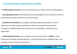 O papel da Polí ca Agrícola Comum (PAC)
10
* A Polí ca Agrícola Comum entrou em funcionamento em 1962, com três princípios/pilares:
- o mercado agrícola único, eliminando as barreiras alfandegárias entre os Estados-membros e
harmonizando as regras sanitárias e as normas técnicas.
- a preferência comunitária, que protegia os produtos agrícolas produzidos na UE e os
colocava no mercado a preços compe vos, evitando a concorrência dos produtos
estrangeiros, estabelecendo preços mínimos para as importações e subsídios para as
exportações.
- a solidariedade ﬁnanceira, com a criação de um Fundo Comunitário, o FEOGA – Fundo
Europeu de Orientação e Garan a Agrícola –, para ﬁnanciamento das medidas da PAC, o que
permi a um apoio ﬁnanceiro à agricultura.
 