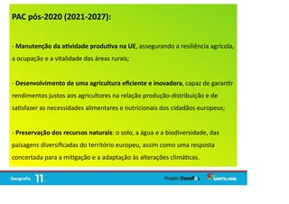 PAC pós-2020 (2021-2027):
- Manutenção da a vidade produ va na UE, assegurando a resiliência agrícola,
a ocupação e a vitalidade das áreas rurais;
- Desenvolvimento de uma agricultura eﬁciente e inovadora, capaz de garan r
rendimentos justos aos agricultores na relação produção-distribuição e de
sa sfazer as necessidades alimentares e nutricionais dos cidadãos europeus;
- Preservação dos recursos naturais: o solo, a água e a biodiversidade, das
paisagens diversiﬁcadas do território europeu, assim como uma resposta
concertada para a mi gação e a adaptação às alterações climá cas.
 