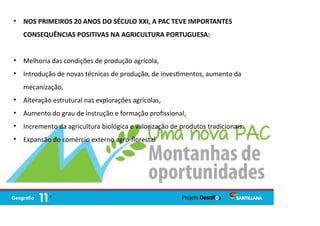 • NOS PRIMEIROS 20 ANOS DO SÉCULO XXI, A PAC TEVE IMPORTANTES
CONSEQUÊNCIAS POSITIVAS NA AGRICULTURA PORTUGUESA:
• Melhoria das condições de produção agrícola,
• Introdução de novas técnicas de produção, de inves mentos, aumento da
mecanização,
• Alteração estrutural nas explorações agrícolas,
• Aumento do grau de instrução e formação proﬁssional,
• Incremento da agricultura biológica e valorização de produtos tradicionais.
• Expansão do comércio externo agro-ﬂorestal
 