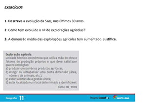 EXERCÍCIOS
1. Descreve a evolução da SAU, nos úl mos 30 anos.
2. Como tem evoluído o nº de explorações agrícolas?
3. A dimensão média das explorações agrícolas tem aumentado. Jus ﬁca.
 