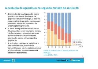 A evolução da agricultura na segunda metade do século XX
• Em meados do século passado, o setor
primário era o setor dominante da
população a va em Portugal. O país era
«essencialmente agrícola», com poucas
a vidades industriais e uma taxa de
urbanização insigniﬁcante.
• A par r da segunda metade do século
XX, enquanto o setor secundário crescia,
de forma pouco consolidada e o setor
terciário conhecia um crescimento
acentuado, o setor primário perdeu
população.
• A agricultura manteve-se tradicional e
sem se modernizar, com falta de
compe vidade nos mercados nacionais
e internacionais, e com um crescente
abandono dos campos.
4
Evolução da estrutura da população a va, em
Portugal,
entre 1950 e 2011.
 