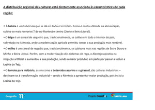 A distribuição regional das culturas está diretamente associada às caracterís cas de cada
região:
• A batata é um tubérculo que se dá em todo o território. Como é muito u lizada na alimentação,
cul va-se mais no norte (Trás-os-Montes) e centro (Oeste e Beira Litoral).
• O trigo é um cereal de sequeiro que, tradicionalmente, se cul va em todo o interior do país,
sobretudo no Alentejo, onde a modernização agrícola permi u tornar a sua produção mais rentável.
• O milho é um cereal de regadio que, tradicionalmente, se cul vava mais nas regiões de Entre Douro e
Minho e Beira Litoral. Porém, com a modernização dos sistemas de rega, o Alentejo apostou na
irrigação ar ﬁcial e aumentou a sua produção, sendo o maior produtor, em parte por passar a incluir a
Lezíria do Tejo.
• O tomate para indústria, assim como a beterraba sacarina e o girassol, são culturas industriais –
des nam-se à transformação industrial – sendo o Alentejo a apresentar maior produção, pois inclui a
Lezíria do Tejo.
 