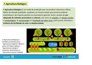 A Agricultura Biológica é um modo de produção que visa produzir alimentos e ﬁbras
têxteis de elevada qualidade, saudáveis, ao mesmo tempo que promove prá cas
sustentáveis e de impacto posi vo no ecossistema agrícola. Assim, através do uso
adequado de métodos preven vos e culturais, tais como as rotações, os adubos verdes,
a compostagem, as consociações e a instalação de sebes vivas, entre outros, fomenta a
melhoria da fer lidade do solo e a biodiversidade.
A Agricultura Biológica
A Agricultura Biológica é
também conhecida como
“agricultura orgânica” (Brasil e
países de língua inglesa),
“agricultura ecológica”
(Espanha, Dinamarca) ou
“agricultura natural” (Japão).
 