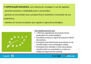 A CERTIFICAÇÃO BIOLÓGICA, com sistema de rotulagem e uso do logó po:
- permite aumentar a visibilidade para o consumidor;
- garante ao consumidor que o produto ﬁnal é autên co e merecedor da sua
preferência;
- obedece às normas europeias que regulam a agricultura biológica.
Este logó po garante que:

> 95% dos ingredientes do produto foram
produzidos em modo biológico;

O produto cumpre as regras do esquema oﬁcial
de controlo;

O produto veio diretamente do produtor ou do
transformador numa embalagem selada;

O produto tem indicado o nome do produtor,
transformador ou revendedor e o nome ou
código do organismo de controlo.
 