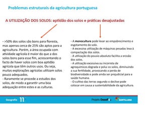 Problemas estruturais da agricultura portuguesa
- >50% dos solos são bons para ﬂoresta,
mas apenas cerca de 25% são aptos para a
agricultura. Porém, a área ocupada com
a vidade agrícola é maior do que a dos
solos bons para esse ﬁm, acrescentando o
facto de haver solos com boa ap dão
agrícola que têm outros usos. Ou seja,
muitas explorações agrícolas u lizam solos
pouco adequados.
- Raramente se procede a estudos dos
solos, de modo a garan r uma boa
adequação entre estes e as culturas.
- A monocultura pode levar ao empobrecimento e
esgotamento do solo.
- A excessiva u lização de máquinas pesadas leva à
compactação dos solos.
- A u lização do pousio absoluto facilita a erosão
dos solos.
- A u lização excessiva ou incorreta de
agroquímicos degrada e polui os solos, diminuindo
a sua fer lidade, provocando a perda de
biodiversidade e pode ainda ser prejudicial para a
saúde humana.
- O cul vo das terras segundo o declive pode
colocar em causa a sustentabilidade da agricultura.
 