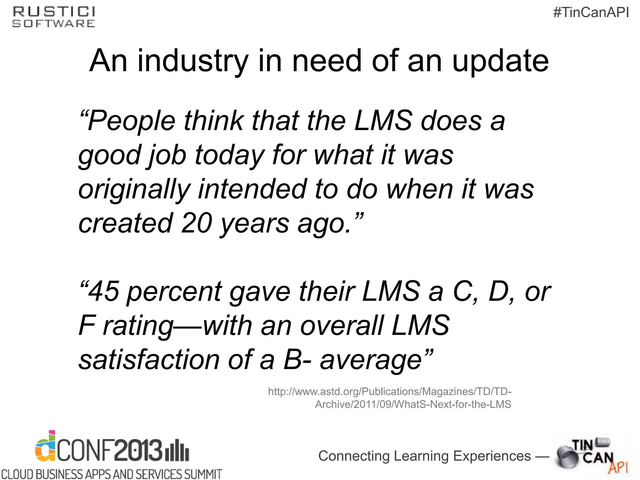 Connecting Learning Experiences —
#TinCanAPI
An industry in need of an update
“People think that the LMS does a
good job today for what it was
originally intended to do when it was
created 20 years ago.”
“45 percent gave their LMS a C, D, or
F rating—with an overall LMS
satisfaction of a B- average”
http://www.astd.org/Publications/Magazines/TD/TD-
Archive/2011/09/WhatS-Next-for-the-LMS
 