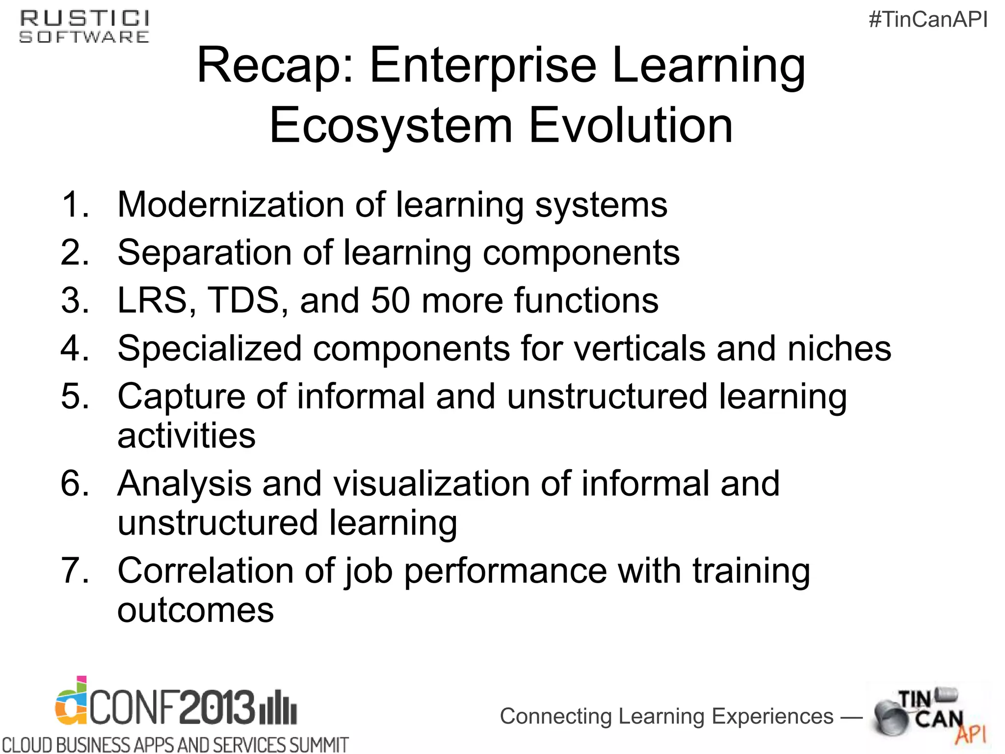 Connecting Learning Experiences —
#TinCanAPI
Recap: Enterprise Learning
Ecosystem Evolution
1. Modernization of learning systems
2. Separation of learning components
3. LRS, TDS, and 50 more functions
4. Specialized components for verticals and niches
5. Capture of informal and unstructured learning
activities
6. Analysis and visualization of informal and
unstructured learning
7. Correlation of job performance with training
outcomes
 