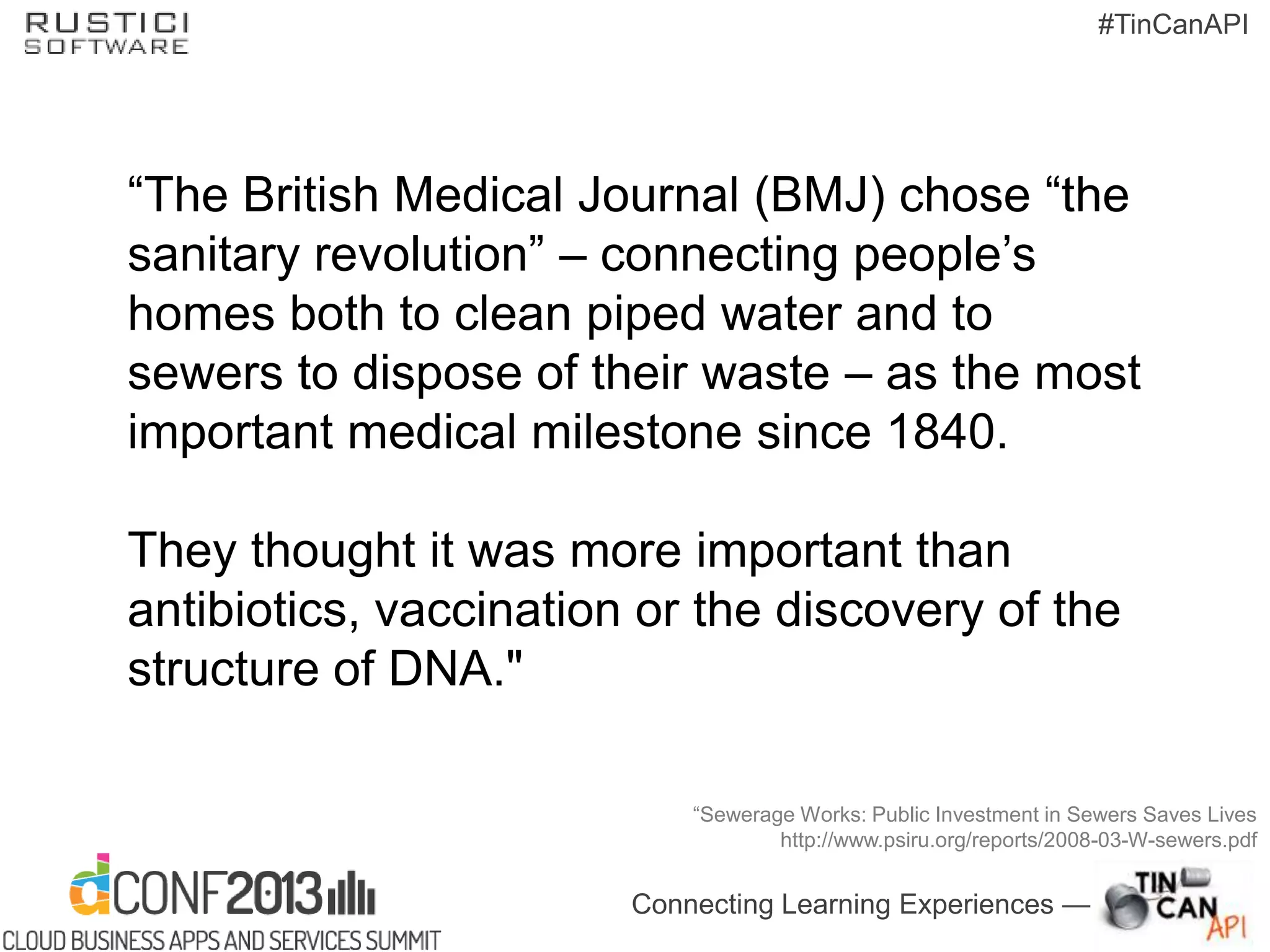 Connecting Learning Experiences —
#TinCanAPI
―The British Medical Journal (BMJ) chose ―the
sanitary revolution‖ – connecting people’s
homes both to clean piped water and to
sewers to dispose of their waste – as the most
important medical milestone since 1840.
They thought it was more important than
antibiotics, vaccination or the discovery of the
structure of DNA."
―Sewerage Works: Public Investment in Sewers Saves Lives
http://www.psiru.org/reports/2008-03-W-sewers.pdf
 