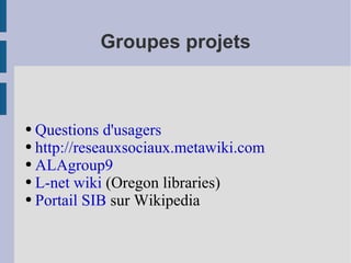 Groupes projets Questions d'usagers http://reseauxsociaux.metawiki.com ALAgroup9 L-net wiki  (Oregon libraries) Portail SIB  sur Wikipedia 