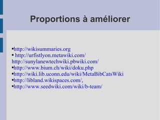 Proportions à améliorer http://wikisummaries.org http://urfistlyon.metawiki.com/ http://sunylanewtechwiki.pbwiki.com/ http://www.bium.ch/wiki/doku.php http://wiki.lib.uconn.edu/wiki/MetaBibCatsWiki http://libland.wikispaces.com/ ,  http://www.seedwiki.com/wiki/b-team/ 