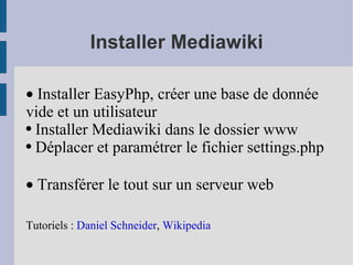 Installer Mediawiki ·  Installer EasyPhp, créer une base de donnée vide et un utilisateur   Installer Mediawiki dans le dossier www Déplacer et paramétrer le fichier settings.php ·  Transférer le tout sur un serveur web Tutoriels :  Daniel Schneider ,  Wikipedia 