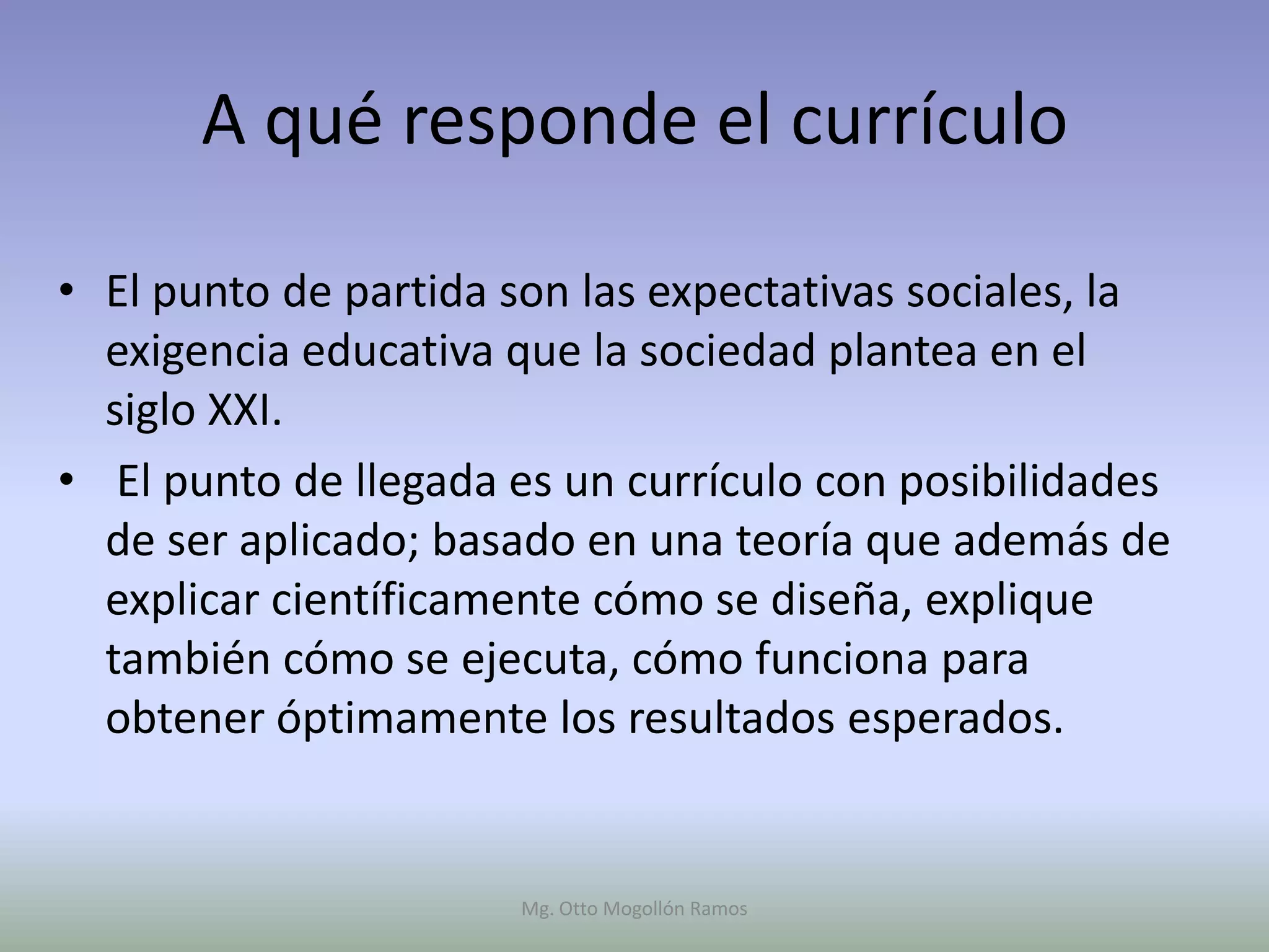 A qué responde el currículo

• El punto de partida son las expectativas sociales, la
  exigencia educativa que la sociedad plantea en el
  siglo XXI.
• El punto de llegada es un currículo con posibilidades
  de ser aplicado; basado en una teoría que además de
  explicar científicamente cómo se diseña, explique
  también cómo se ejecuta, cómo funciona para
  obtener óptimamente los resultados esperados.


                      Mg. Otto Mogollón Ramos
 