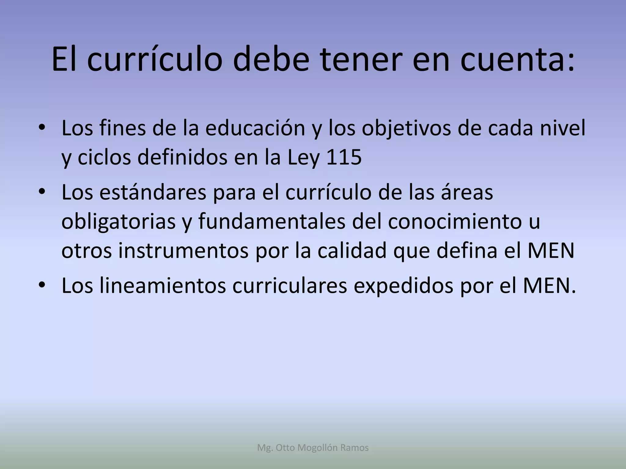 El currículo debe tener en cuenta:
• Los fines de la educación y los objetivos de cada nivel
  y ciclos definidos en la Ley 115
• Los estándares para el currículo de las áreas
  obligatorias y fundamentales del conocimiento u
  otros instrumentos por la calidad que defina el MEN
• Los lineamientos curriculares expedidos por el MEN.




                      Mg. Otto Mogollón Ramos
 