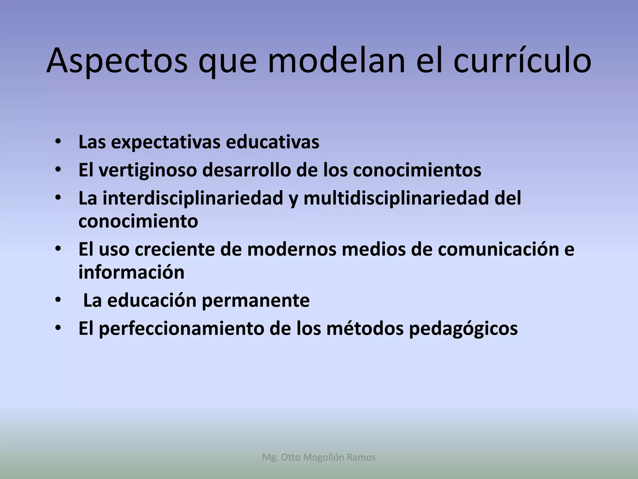 Aspectos que modelan el currículo
• Las expectativas educativas
• El vertiginoso desarrollo de los conocimientos
• La interdisciplinariedad y multidisciplinariedad del
  conocimiento
• El uso creciente de modernos medios de comunicación e
  información
• La educación permanente
• El perfeccionamiento de los métodos pedagógicos




                     Mg. Otto Mogollón Ramos
 