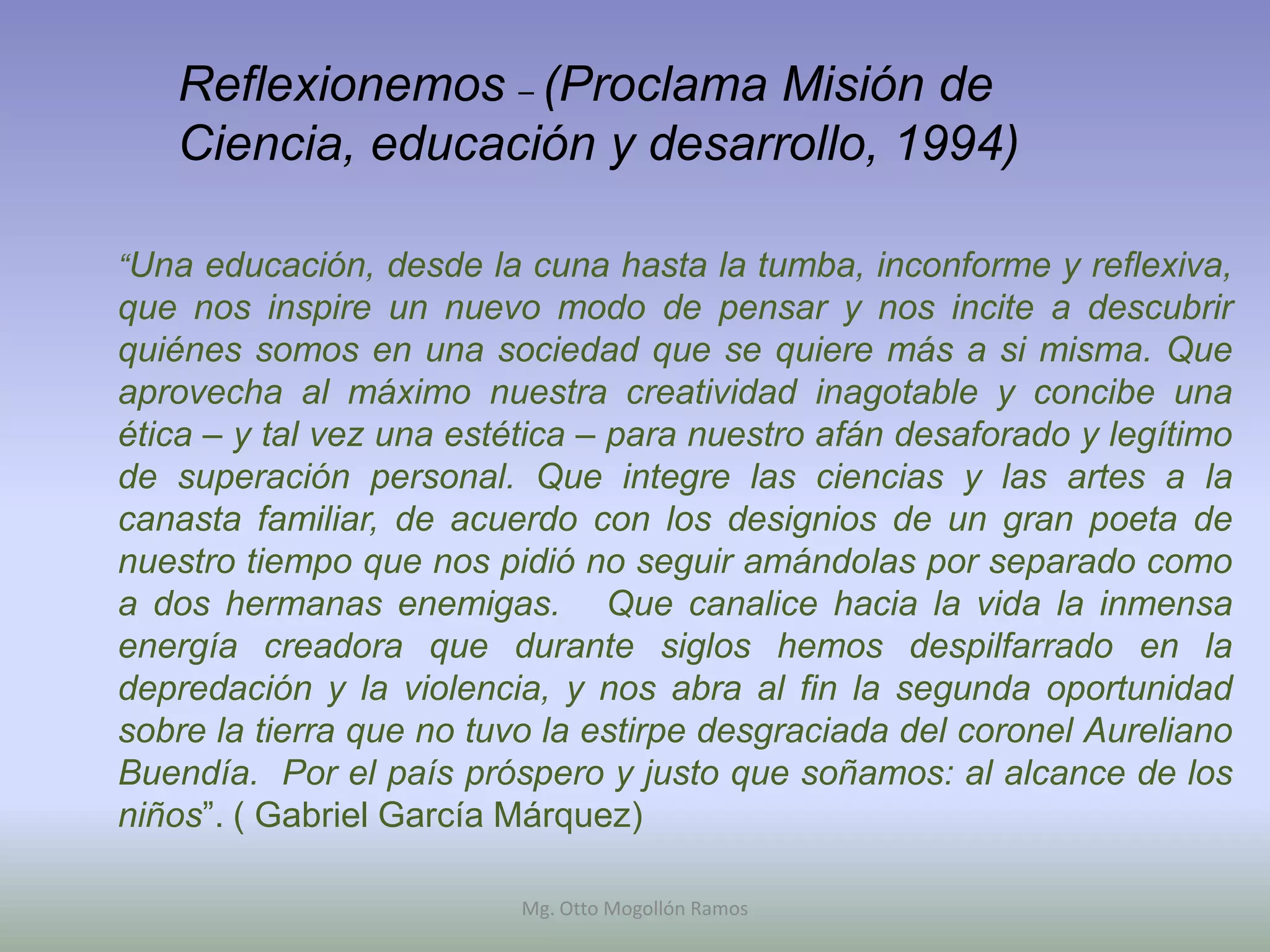 Reflexionemos – (Proclama Misión de
   Ciencia, educación y desarrollo, 1994)

“Una educación, desde la cuna hasta la tumba, inconforme y reflexiva,
que nos inspire un nuevo modo de pensar y nos incite a descubrir
quiénes somos en una sociedad que se quiere más a si misma. Que
aprovecha al máximo nuestra creatividad inagotable y concibe una
ética – y tal vez una estética – para nuestro afán desaforado y legítimo
de superación personal. Que integre las ciencias y las artes a la
canasta familiar, de acuerdo con los designios de un gran poeta de
nuestro tiempo que nos pidió no seguir amándolas por separado como
a dos hermanas enemigas. Que canalice hacia la vida la inmensa
energía creadora que durante siglos hemos despilfarrado en la
depredación y la violencia, y nos abra al fin la segunda oportunidad
sobre la tierra que no tuvo la estirpe desgraciada del coronel Aureliano
Buendía. Por el país próspero y justo que soñamos: al alcance de los
niños”. ( Gabriel García Márquez)

                          Mg. Otto Mogollón Ramos
 