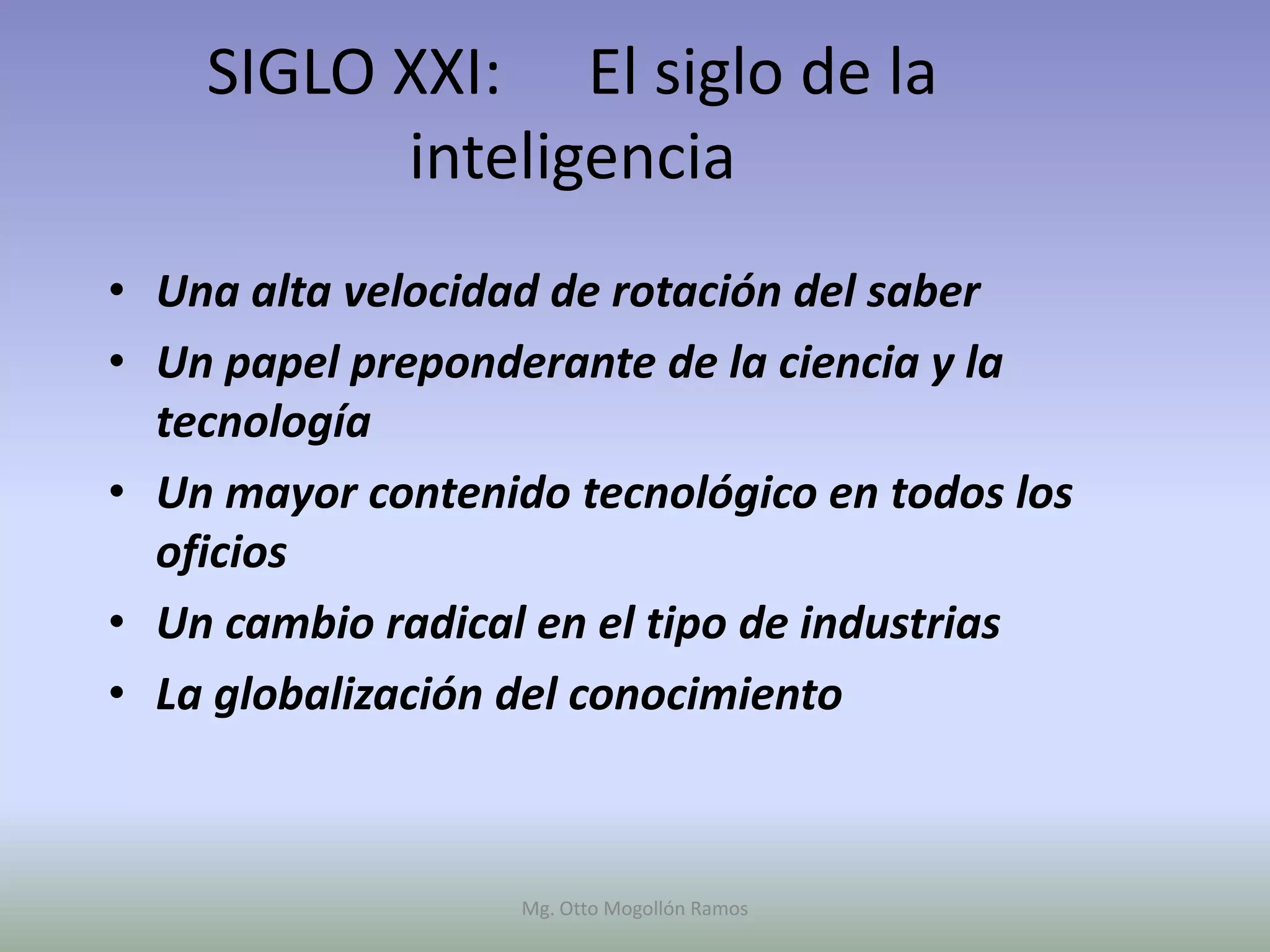 SIGLO XXI: El siglo de la
          inteligencia
• Una alta velocidad de rotación del saber
• Un papel preponderante de la ciencia y la
  tecnología
• Un mayor contenido tecnológico en todos los
  oficios
• Un cambio radical en el tipo de industrias
• La globalización del conocimiento



                   Mg. Otto Mogollón Ramos
 
