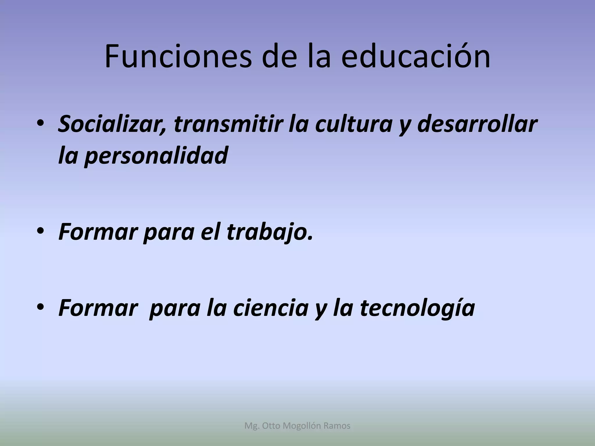 Funciones de la educación
• Socializar, transmitir la cultura y desarrollar
  la personalidad

• Formar para el trabajo.

• Formar para la ciencia y la tecnología



                    Mg. Otto Mogollón Ramos
 
