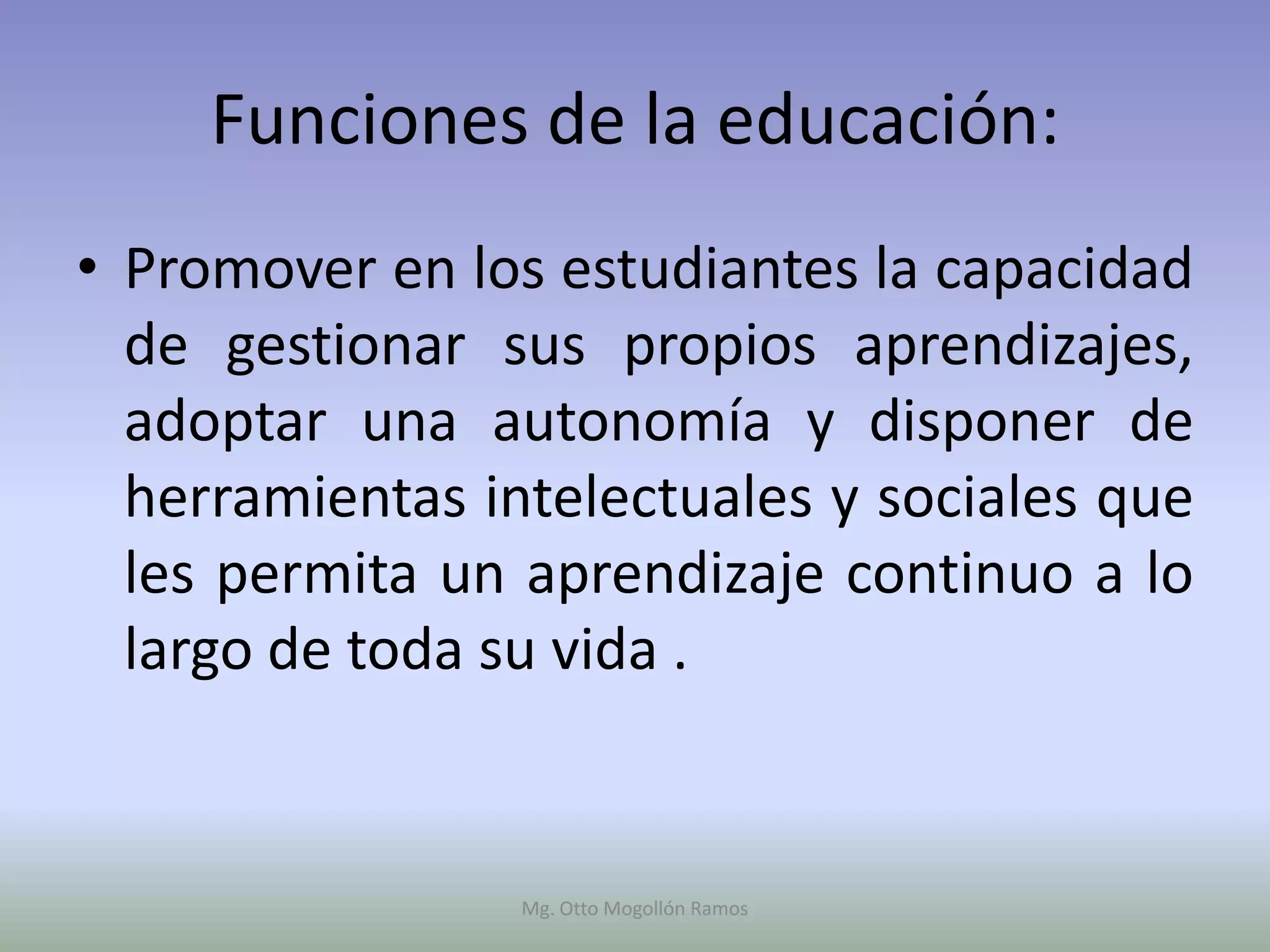 Funciones de la educación:
• Promover en los estudiantes la capacidad
  de gestionar sus propios aprendizajes,
  adoptar una autonomía y disponer de
  herramientas intelectuales y sociales que
  les permita un aprendizaje continuo a lo
  largo de toda su vida .


                 Mg. Otto Mogollón Ramos
 