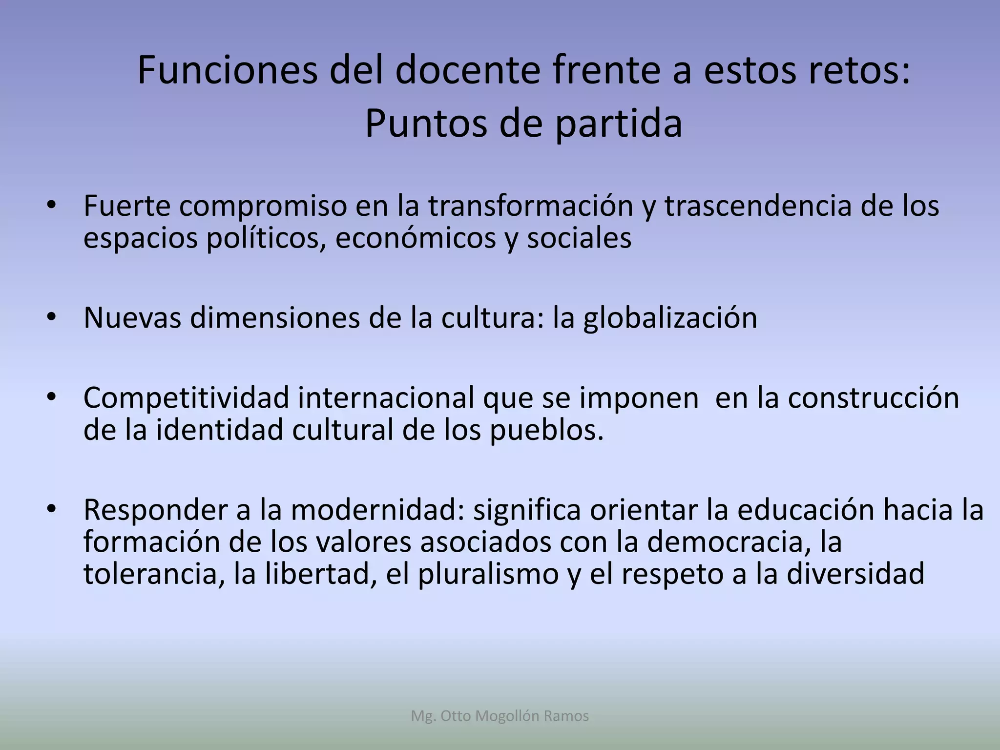 Funciones del docente frente a estos retos:
                  Puntos de partida
• Fuerte compromiso en la transformación y trascendencia de los
  espacios políticos, económicos y sociales

• Nuevas dimensiones de la cultura: la globalización

• Competitividad internacional que se imponen en la construcción
  de la identidad cultural de los pueblos.

• Responder a la modernidad: significa orientar la educación hacia la
  formación de los valores asociados con la democracia, la
  tolerancia, la libertad, el pluralismo y el respeto a la diversidad



                          Mg. Otto Mogollón Ramos
 