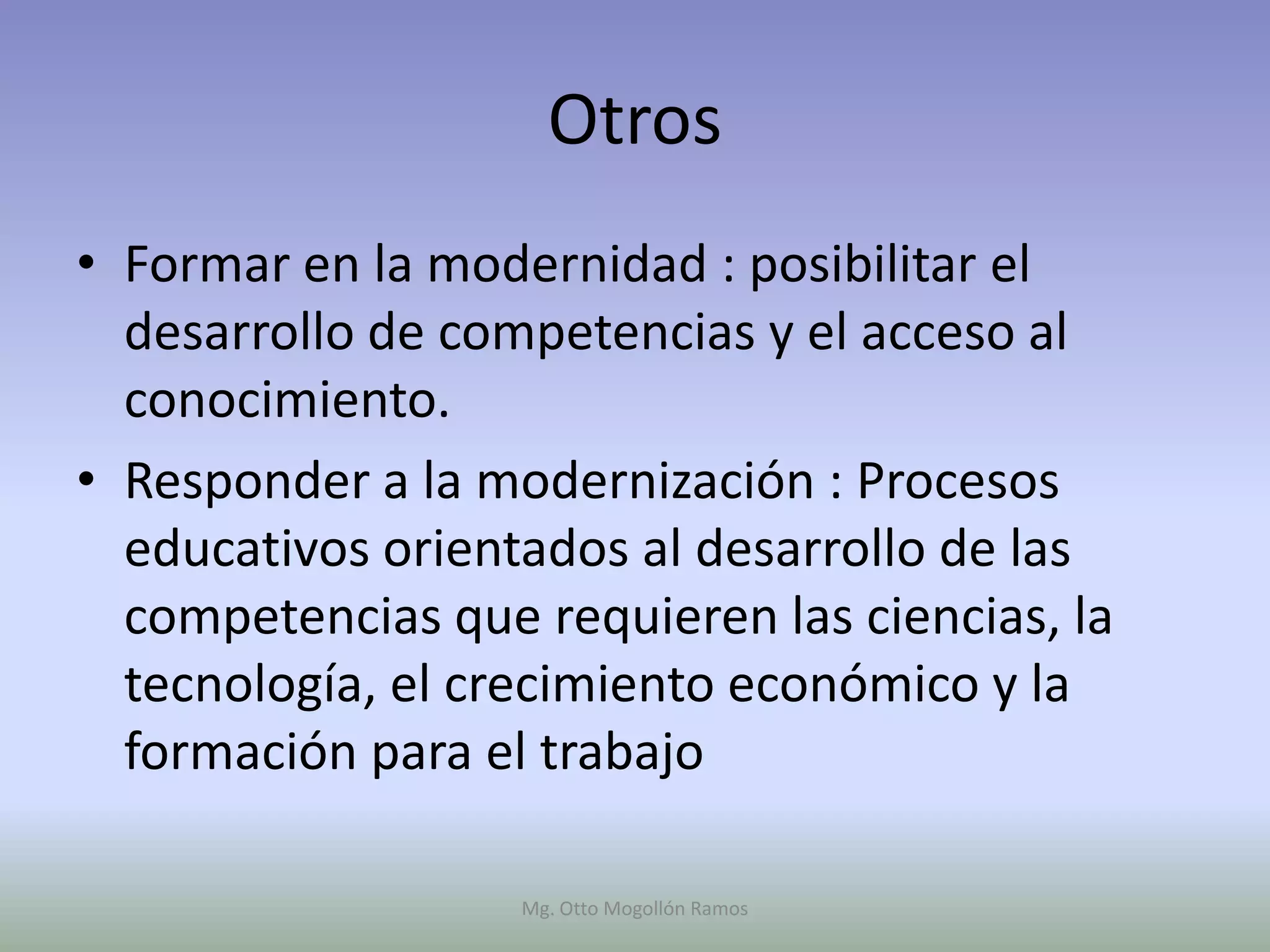 Otros
• Formar en la modernidad : posibilitar el
  desarrollo de competencias y el acceso al
  conocimiento.
• Responder a la modernización : Procesos
  educativos orientados al desarrollo de las
  competencias que requieren las ciencias, la
  tecnología, el crecimiento económico y la
  formación para el trabajo

                   Mg. Otto Mogollón Ramos
 