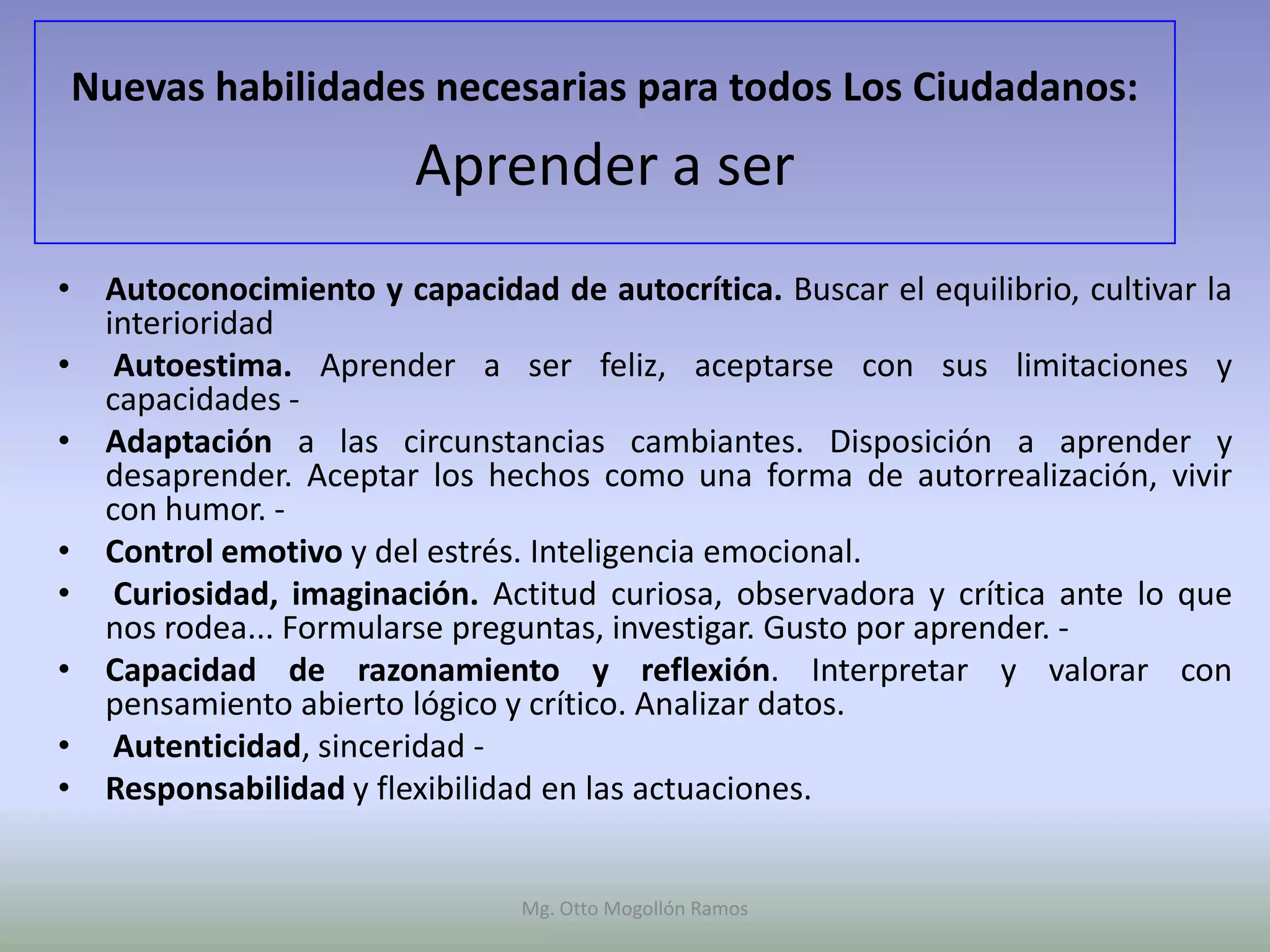 Nuevas habilidades necesarias para todos Los Ciudadanos:
                        Aprender a ser
• Autoconocimiento y capacidad de autocrítica. Buscar el equilibrio, cultivar la
  interioridad
• Autoestima. Aprender a ser feliz, aceptarse con sus limitaciones y
  capacidades -
• Adaptación a las circunstancias cambiantes. Disposición a aprender y
  desaprender. Aceptar los hechos como una forma de autorrealización, vivir
  con humor. -
• Control emotivo y del estrés. Inteligencia emocional.
• Curiosidad, imaginación. Actitud curiosa, observadora y crítica ante lo que
  nos rodea... Formularse preguntas, investigar. Gusto por aprender. -
• Capacidad de razonamiento y reflexión. Interpretar y valorar con
  pensamiento abierto lógico y crítico. Analizar datos.
• Autenticidad, sinceridad -
• Responsabilidad y flexibilidad en las actuaciones.


                               Mg. Otto Mogollón Ramos
 