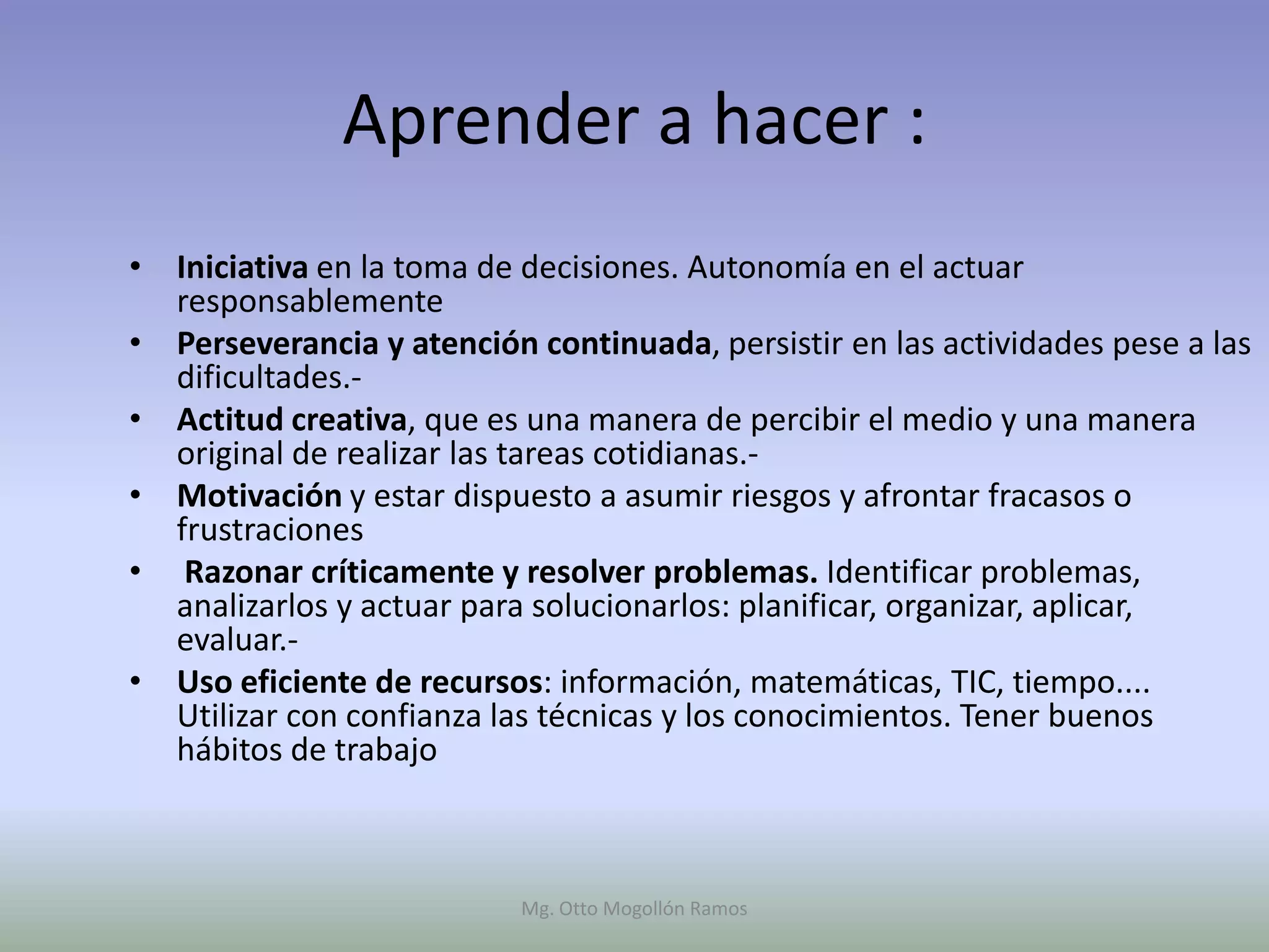 Aprender a hacer :
• Iniciativa en la toma de decisiones. Autonomía en el actuar
  responsablemente
• Perseverancia y atención continuada, persistir en las actividades pese a las
  dificultades.-
• Actitud creativa, que es una manera de percibir el medio y una manera
  original de realizar las tareas cotidianas.-
• Motivación y estar dispuesto a asumir riesgos y afrontar fracasos o
  frustraciones
• Razonar críticamente y resolver problemas. Identificar problemas,
  analizarlos y actuar para solucionarlos: planificar, organizar, aplicar,
  evaluar.-
• Uso eficiente de recursos: información, matemáticas, TIC, tiempo....
  Utilizar con confianza las técnicas y los conocimientos. Tener buenos
  hábitos de trabajo



                           Mg. Otto Mogollón Ramos
 