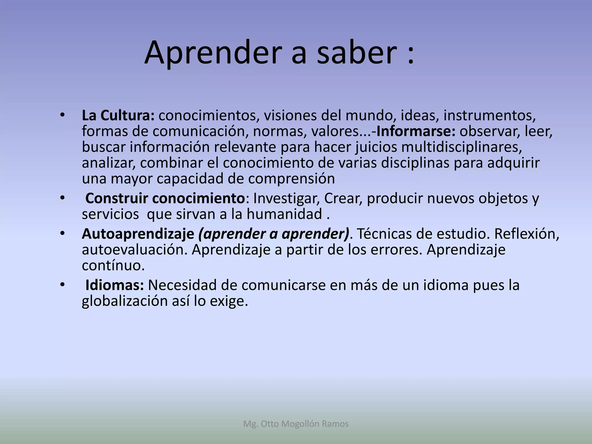Aprender a saber :
• La Cultura: conocimientos, visiones del mundo, ideas, instrumentos,
  formas de comunicación, normas, valores...-Informarse: observar, leer,
  buscar información relevante para hacer juicios multidisciplinares,
  analizar, combinar el conocimiento de varias disciplinas para adquirir
  una mayor capacidad de comprensión
• Construir conocimiento: Investigar, Crear, producir nuevos objetos y
  servicios que sirvan a la humanidad .
• Autoaprendizaje (aprender a aprender). Técnicas de estudio. Reflexión,
  autoevaluación. Aprendizaje a partir de los errores. Aprendizaje
  contínuo.
• Idiomas: Necesidad de comunicarse en más de un idioma pues la
  globalización así lo exige.




                          Mg. Otto Mogollón Ramos
 