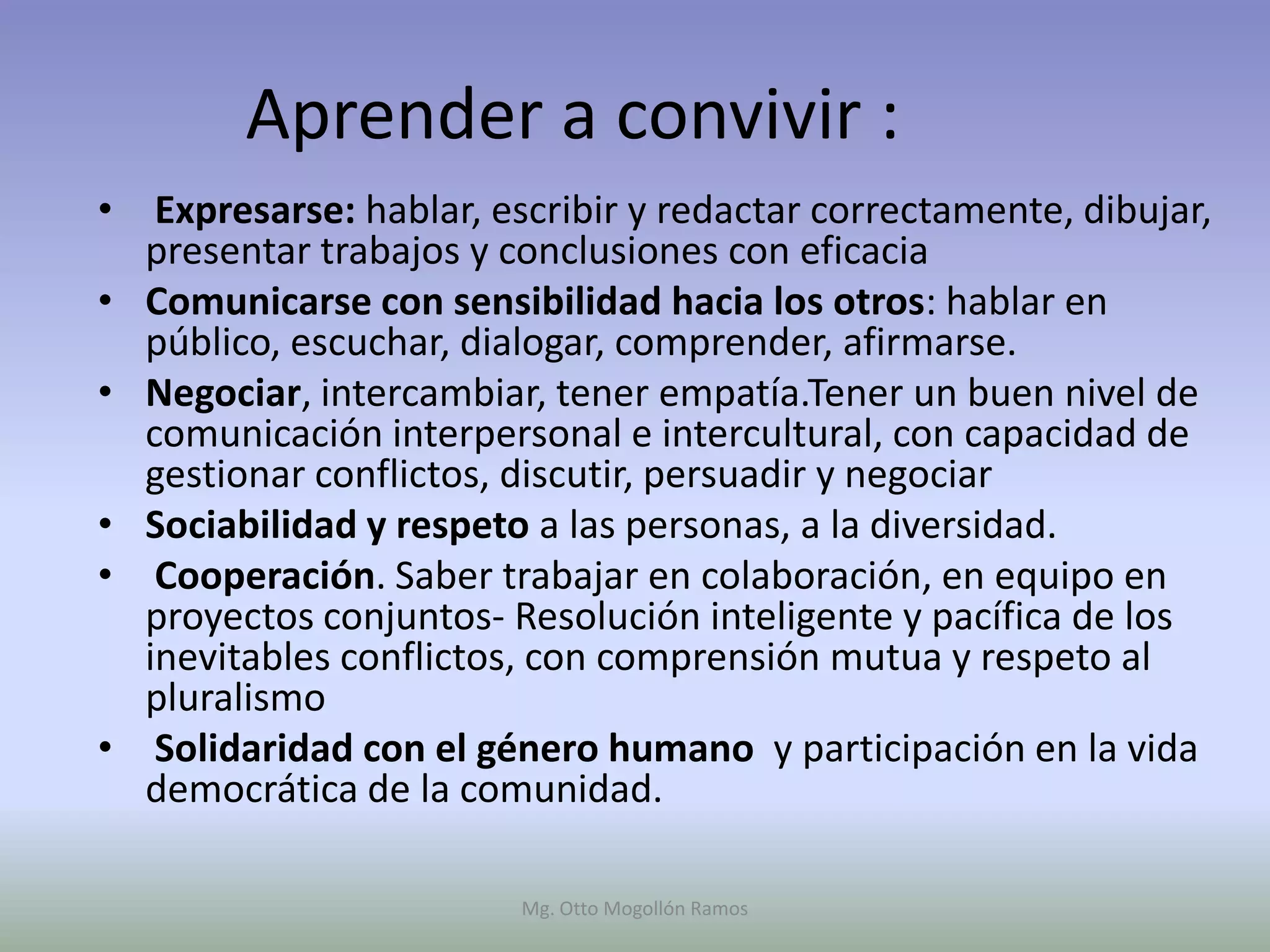 Aprender a convivir :
• Expresarse: hablar, escribir y redactar correctamente, dibujar,
  presentar trabajos y conclusiones con eficacia
• Comunicarse con sensibilidad hacia los otros: hablar en
  público, escuchar, dialogar, comprender, afirmarse.
• Negociar, intercambiar, tener empatía.Tener un buen nivel de
  comunicación interpersonal e intercultural, con capacidad de
  gestionar conflictos, discutir, persuadir y negociar
• Sociabilidad y respeto a las personas, a la diversidad.
• Cooperación. Saber trabajar en colaboración, en equipo en
  proyectos conjuntos- Resolución inteligente y pacífica de los
  inevitables conflictos, con comprensión mutua y respeto al
  pluralismo
• Solidaridad con el género humano y participación en la vida
  democrática de la comunidad.

                        Mg. Otto Mogollón Ramos
 