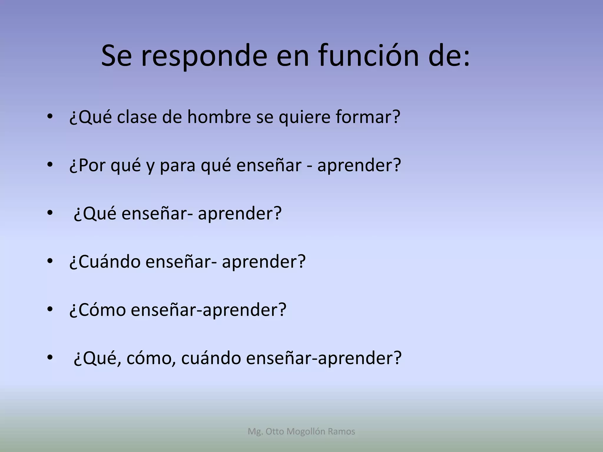 Se responde en función de:
• ¿Qué clase de hombre se quiere formar?

• ¿Por qué y para qué enseñar - aprender?

• ¿Qué enseñar- aprender?

• ¿Cuándo enseñar- aprender?

• ¿Cómo enseñar-aprender?

• ¿Qué, cómo, cuándo enseñar-aprender?


                       Mg. Otto Mogollón Ramos
 