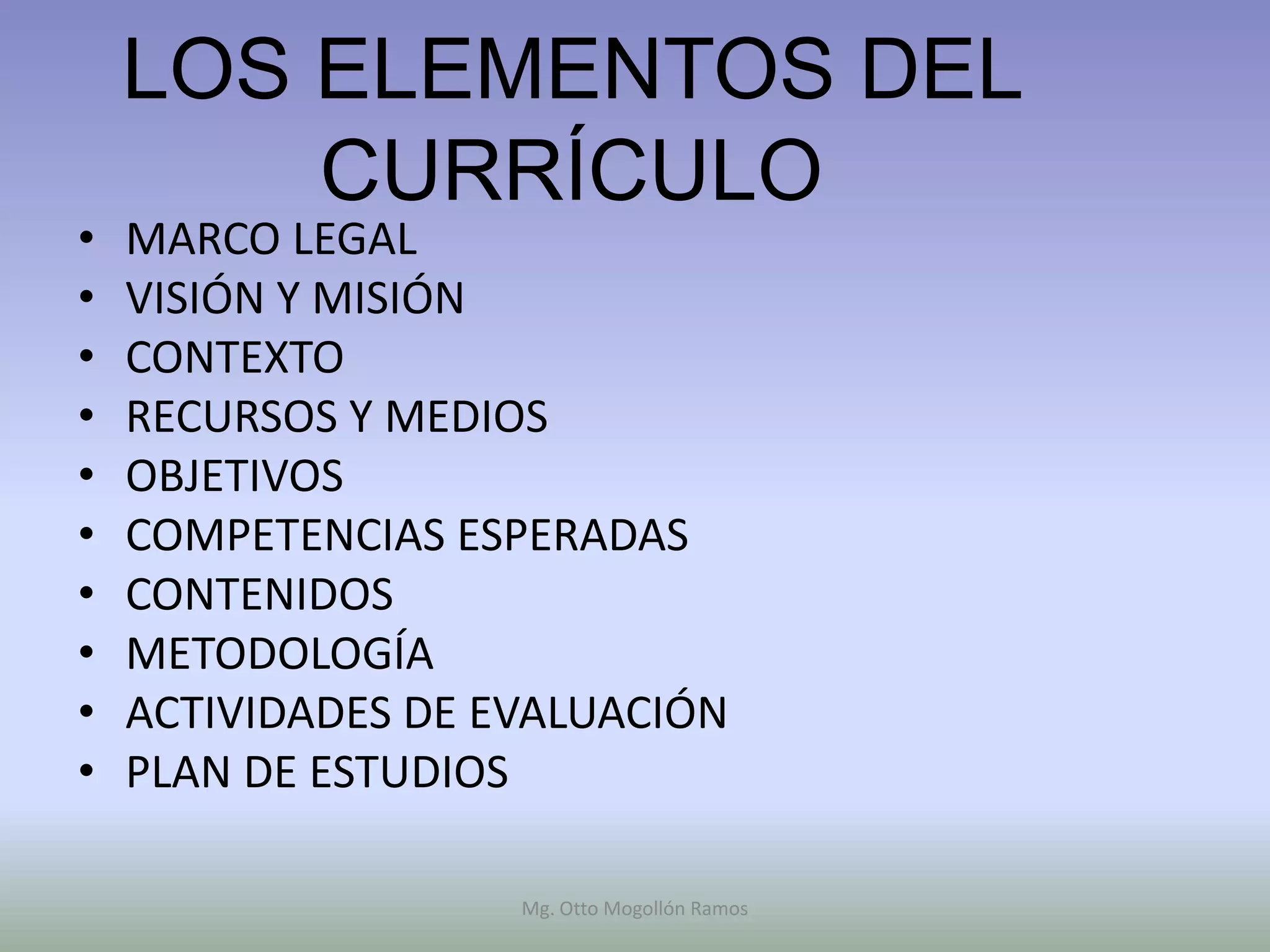 LOS ELEMENTOS DEL
        CURRÍCULO
•   MARCO LEGAL
•   VISIÓN Y MISIÓN
•   CONTEXTO
•   RECURSOS Y MEDIOS
•   OBJETIVOS
•   COMPETENCIAS ESPERADAS
•   CONTENIDOS
•   METODOLOGÍA
•   ACTIVIDADES DE EVALUACIÓN
•   PLAN DE ESTUDIOS

                    Mg. Otto Mogollón Ramos
 