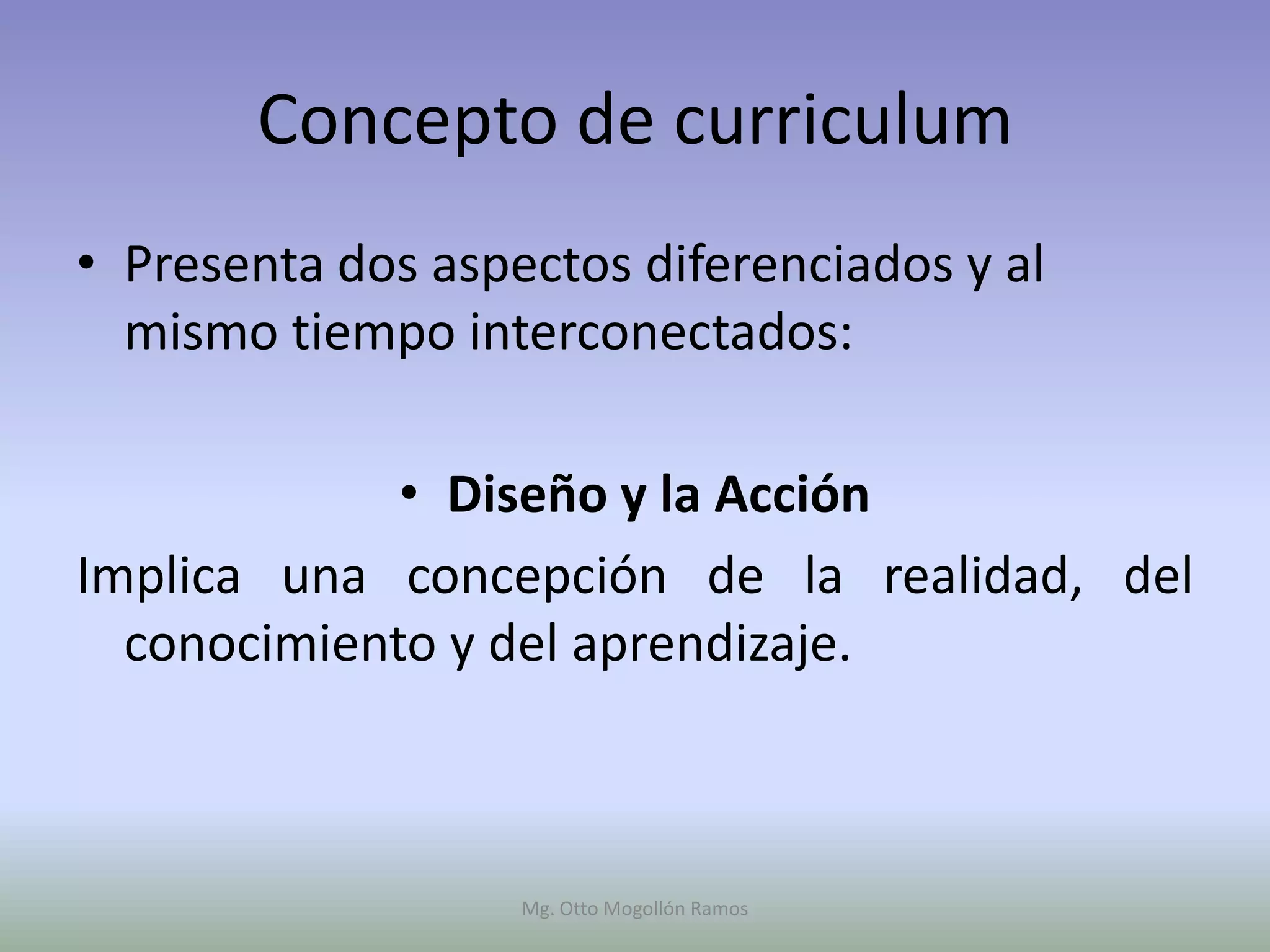 Concepto de curriculum
• Presenta dos aspectos diferenciados y al
  mismo tiempo interconectados:

             • Diseño y la Acción
Implica una concepción de la realidad, del
  conocimiento y del aprendizaje.



                   Mg. Otto Mogollón Ramos
 