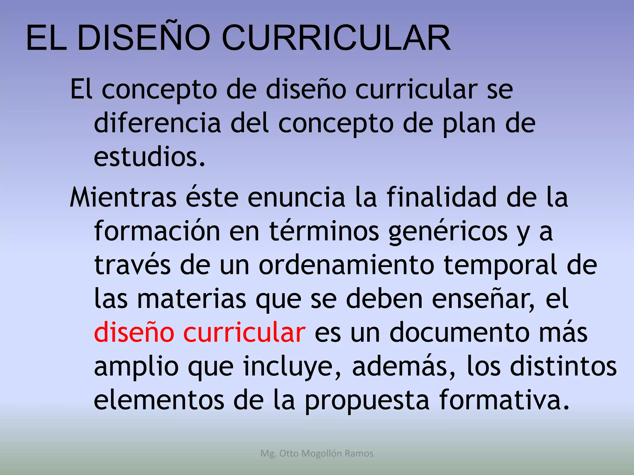 EL DISEÑO CURRICULAR
  El concepto de diseño curricular se
    diferencia del concepto de plan de
    estudios.
  Mientras éste enuncia la finalidad de la
    formación en términos genéricos y a
    través de un ordenamiento temporal de
    las materias que se deben enseñar, el
    diseño curricular es un documento más
    amplio que incluye, además, los distintos
    elementos de la propuesta formativa.
                Mg. Otto Mogollón Ramos
 