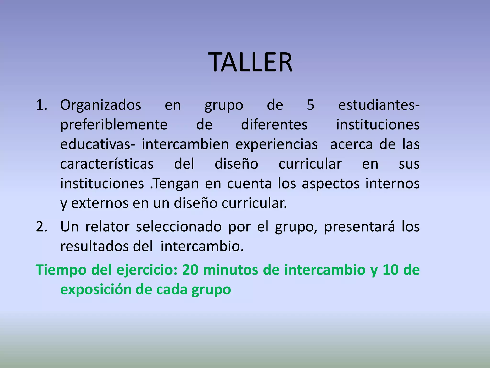 TALLER
1. Organizados en grupo de 5 estudiantes-
   preferiblemente      de    diferentes   instituciones
   educativas- intercambien experiencias acerca de las
   características del diseño curricular en sus
   instituciones .Tengan en cuenta los aspectos internos
   y externos en un diseño curricular.
2. Un relator seleccionado por el grupo, presentará los
   resultados del intercambio.
Tiempo del ejercicio: 20 minutos de intercambio y 10 de
   exposición de cada grupo
 