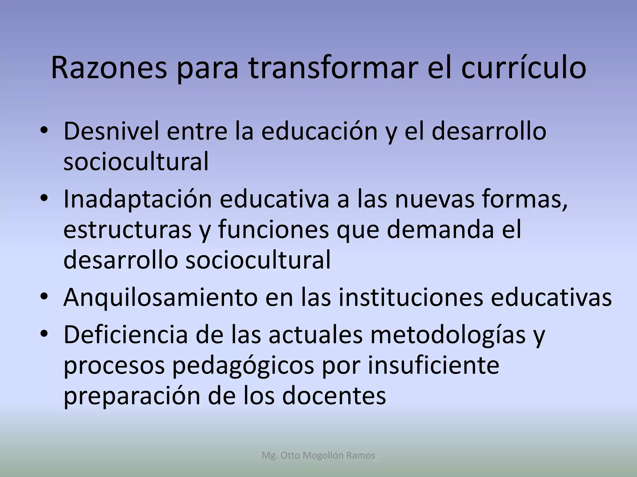 Razones para transformar el currículo
• Desnivel entre la educación y el desarrollo
  sociocultural
• Inadaptación educativa a las nuevas formas,
  estructuras y funciones que demanda el
  desarrollo sociocultural
• Anquilosamiento en las instituciones educativas
• Deficiencia de las actuales metodologías y
  procesos pedagógicos por insuficiente
  preparación de los docentes
                   Mg. Otto Mogollón Ramos
 